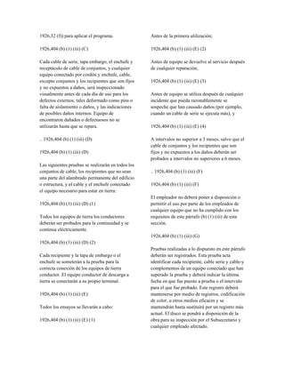 1926,32 (f)) para aplicar el programa.
1926,404 (b) (1) (iii) (C)
Cada cable de serie, tapa embargo, el enchufe y
receptáculo de cable de conjuntos, y cualquier
equipo conectado por cordón y enchufe, cable,
excepto conjuntos y los recipientes que son fijos
y no expuestos a daños, será inspeccionado
visualmente antes de cada día de uso para los
defectos externos, tales deformado como pins o
falta de aislamiento o daños, y las indicaciones
de posibles daños internos. Equipo de
encontraron dañados o defectuosos no se
utilizarán hasta que se repara.
.. 1926,404 (b) (1) (iii) (D)
1926,404 (b) (1) (iii) (D)
Las siguientes pruebas se realizarán en todos los
conjuntos de cable, los recipientes que no sean
una parte del alambrado permanente del edificio
o estructura, y el cable y el enchufe conectado
el equipo necesario para estar en tierra:
1926,404 (b) (1) (iii) (D) (1)
Todos los equipos de tierra los conductores
deberán ser probados para la continuidad y se
continua eléctricamente.
1926,404 (b) (1) (iii) (D) (2)
Cada recipiente y la tapa de embargo o el
enchufe se someterán a la prueba para la
correcta conexión de los equipos de tierra
conductor. El equipo conductor de descarga a
tierra se conectarán a su propio terminal.
1926,404 (b) (1) (iii) (E)
Todos los ensayos se llevarán a cabo:
1926,404 (b) (1) (iii) (E) (1)
Antes de la primera utilización;
1926,404 (b) (1) (iii) (E) (2)
Antes de equipo se devuelve al servicio después
de cualquier reparación;
1926,404 (b) (1) (iii) (E) (3)
Antes de equipo se utiliza después de cualquier
incidente que pueda razonablemente se
sospeche que han causado daños (por ejemplo,
cuando un cable de serie se ejecuta más), y
1926,404 (b) (1) (iii) (E) (4)
A intervalos no superior a 3 meses, salvo que el
cable de conjuntos y los recipientes que son
fijos y no expuestos a los daños deberán ser
probados a intervalos no superiores a 6 meses.
.. 1926,404 (b) (1) (iii) (F)
1926,404 (b) (1) (iii) (F)
El empleador no deberá poner a disposición o
permitir el uso por parte de los empleados de
cualquier equipo que no ha cumplido con los
requisitos de este párrafo (b) (1) (iii) de esta
sección.
1926,404 (b) (1) (iii) (G)
Pruebas realizadas a lo dispuesto en este párrafo
deberán ser registrados. Esta prueba acta
identificar cada recipiente, cable serie y cable-y
complementos de un equipo conectado que han
superado la prueba y deberá indicar la última
fecha en que fue puesto a prueba o el intervalo
para el que fue probado. Este registro deberá
mantenerse por medio de registros, codificación
de color, u otros medios eficaces y se
mantendrán hasta sustituirá por un registro más
actual. El disco se pondrá a disposición de la
obra para su inspección por el Subsecretario y
cualquier empleado afectado.
 