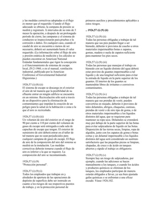 y las medidas correctivas adoptadas si el flujo
es menor que el requerido. Cuando el flujo
adecuado se obtiene, la campana de presión se
medirá y registrará. A intervalos de no más de 3
meses la operación, o después de un prolongado
período de cierre, las campanas y el sistema de
conductos se inspeccionarán para pruebas o la
corrosión o daños. En cualquier caso, cuando el
caudal de aire se encuentra a menos de ser
necesario, deberá ser aumentado hasta el valor
requerido. (La información sobre el flujo de aire
y presión estática de medición y los cálculos se
pueden encontrar en American National
Estándar fundamentales que rigen la concepción
y el funcionamiento de sistemas de escape
local, Z9.2-1960, o en el manual, ventilación
industrial, publicado por la American
Conference of Governmental Industrial
Higienistas.)
1926,57 (i) (8) (ii)
El sistema de escape se descarga en el exterior
el aire de tal manera que la posibilidad de su
efluente entrar en ningún edificio se encuentra
en un mínimo. Recirculación sólo será a través
de un dispositivo para la eliminación de
contaminantes que impidan la creación de un
peligro para la salud en la habitación o zona a la
que el aire es recirculado.
1926,57 (i) (8) (iii)
Un volumen de aire del exterior en el rango de
90 por ciento a 110 por ciento del volumen de
gases de escape será entregada a cada sala de
capuchas de escape que tengan. El exterior de
suministro de aire deberá entrar en el taller de
tal manera que no sean perjudiciales para
cualquier campana de gases de escape. El flujo
de aire de la composición del aire del sistema se
medirá en la instalación. Las medidas
correctivas deberán tomarse cuando el flujo de
aire es inferior a la que se requiere. La
composición del aire se incontaminado.
1926,57 (i) (9)
"Protección personal".
1926,57 (i) (9) (i)
Todos los empleados que trabajan en y
alrededor de apertura de las operaciones de
depósito de superficie debe ser instruido en
cuanto a los riesgos de sus respectivos puestos
de trabajo, y en la protección personal de
primeros auxilios y procedimientos aplicables a
estos riesgos.
.. 1926,57 (i) (9) (ii)
1926,57 (i) (9) (ii)
Todas las personas obligadas a trabajar de tal
manera que sus pies pueden llegar a ser
húmedo, deberán ir provistos de caucho u otros
materiales impermeables botas o zapatos,
gomas, madera o suela de zapatos-suficiente
para mantener los pies secos.
1926,57 (i) (9) (iii)
Todas las personas que manejan el trabajo en
húmedo con un líquido distinto del agua deberá
estar provisto de guantes impermeables a tal
líquido y de una longitud suficiente para evitar
la entrada de líquido en la parte superior de los
guantes. El interior de los guantes se
mantendrán libres de irritantes o corrosivos
contaminantes.
1926,57 (i) (9) (iv)
Todas las personas obligadas a trabajar de tal
manera que sus prendas de vestir, pueden
convertirse en mojado, deberán ir provistos de
tales delantales, abrigos, chaquetas, camisas,
prendas de vestir o de otro tipo de goma, o de
otros materiales impermeables a los líquidos
distintos del agua, que se requieran para
mantener su ropa seca. Delantales se extenderá
muy por debajo de la parte superior de las botas
para evitar salpicaduras de líquido en las botas.
Disposición de las tierras secas, limpias, ropa de
algodón, junto con los zapatos de goma o botas
cortas y un delantal impermeable a los líquidos
distintos del agua será considerado un sustituto
satisfactorio que las pequeñas piezas se limpian,
chapadas, de cruce o de ácido en tanques
abiertos y rápido el trabajo es obligatorio.
1926,57 (i) (9) (v)
Siempre hay un riesgo de salpicaduras, por
ejemplo, cuando las adiciones se hacen
manualmente a los tanques, o cuando los ácidos
y productos químicos se eliminan de los
tanques, los empleados participan de manera
estarán obligados a llevar, ya sea bien ajustada
gafas químicas o se enfrentan a una eficaz
escudo. Véase 1926,102.
 