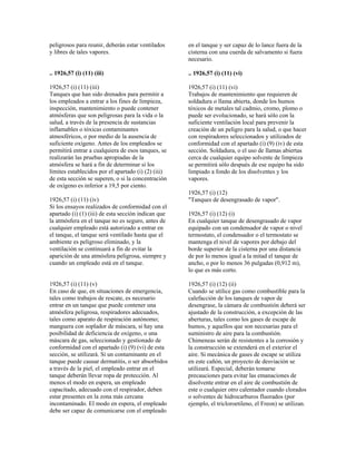 peligrosos para reunir, deberán estar ventilados
y libres de tales vapores.
.. 1926,57 (i) (11) (iii)
1926,57 (i) (11) (iii)
Tanques que han sido drenados para permitir a
los empleados a entrar a los fines de limpieza,
inspección, mantenimiento o puede contener
atmósferas que son peligrosas para la vida o la
salud, a través de la presencia de sustancias
inflamables o tóxicas contaminantes
atmosféricos, o por medio de la ausencia de
suficiente oxígeno. Antes de los empleados se
permitirá entrar a cualquiera de esos tanques, se
realizarán las pruebas apropiadas de la
atmósfera se hará a fin de determinar si los
límites establecidos por el apartado (i) (2) (iii)
de esta sección se superen, o si la concentración
de oxígeno es inferior a 19,5 por ciento.
1926,57 (i) (11) (iv)
Si los ensayos realizados de conformidad con el
apartado (i) (1) (iii) de esta sección indican que
la atmósfera en el tanque no es seguro, antes de
cualquier empleado está autorizado a entrar en
el tanque, el tanque será ventilado hasta que el
ambiente es peligroso eliminado, y la
ventilación se continuará a fin de evitar la
aparición de una atmósfera peligrosa, siempre y
cuando un empleado está en el tanque.
1926,57 (i) (11) (v)
En caso de que, en situaciones de emergencia,
tales como trabajos de rescate, es necesario
entrar en un tanque que puede contener una
atmósfera peligrosa, respiradores adecuados,
tales como aparato de respiración autónomo;
manguera con soplador de máscara, si hay una
posibilidad de deficiencia de oxígeno, o una
máscara de gas, seleccionado y gestionado de
conformidad con el apartado (i) (9) (vi) de esta
sección, se utilizará. Si un contaminante en el
tanque puede causar dermatitis, o ser absorbidos
a través de la piel, el empleado entrar en el
tanque deberán llevar ropa de protección. Al
menos el modo en espera, un empleado
capacitado, adecuado con el respirador, deben
estar presentes en la zona más cercana
incontaminado. El modo en espera, el empleado
debe ser capaz de comunicarse con el empleado
en el tanque y ser capaz de lo lance fuera de la
cisterna con una cuerda de salvamento si fuera
necesario.
.. 1926,57 (i) (11) (vi)
1926,57 (i) (11) (vi)
Trabajos de mantenimiento que requieren de
soldadura o llama abierta, donde los humos
tóxicos de metales tal cadmio, cromo, plomo o
puede ser evolucionado, se hará sólo con la
suficiente ventilación local para prevenir la
creación de un peligro para la salud, o que hacer
con respiradores seleccionados y utilizados de
conformidad con el apartado (i) (9) (iv) de esta
sección. Soldadura, o el uso de llamas abiertas
cerca de cualquier equipo solvente de limpieza
se permitirá sólo después de ese equipo ha sido
limpiado a fondo de los disolventes y los
vapores.
1926,57 (i) (12)
"Tanques de desengrasado de vapor".
1926,57 (i) (12) (i)
En cualquier tanque de desengrasado de vapor
equipado con un condensador de vapor o nivel
termostato, el condensador o el termostato se
mantenga el nivel de vapores por debajo del
borde superior de la cisterna por una distancia
de por lo menos igual a la mitad el tanque de
ancho, o por lo menos 36 pulgadas (0,912 m),
lo que es más corto.
1926,57 (i) (12) (ii)
Cuando se utilice gas como combustible para la
calefacción de los tanques de vapor de
desengrase, la cámara de combustión deberá ser
ajustado de la construcción, a excepción de las
aberturas, tales como los gases de escape de
humos, y aquellos que son necesarias para el
suministro de aire para la combustión.
Chimeneas serán de resistentes a la corrosión y
la construcción se extenderá en el exterior el
aire. Si mecánica de gases de escape se utiliza
en este cañón, un proyecto de desviación se
utilizará. Especial, deberán tomarse
precauciones para evitar las emanaciones de
disolvente entrar en el aire de combustión de
este o cualquier otro calentador cuando clorados
o solventes de hidrocarburos fluorados (por
ejemplo, el tricloroetileno, el Freon) se utilizan.
 