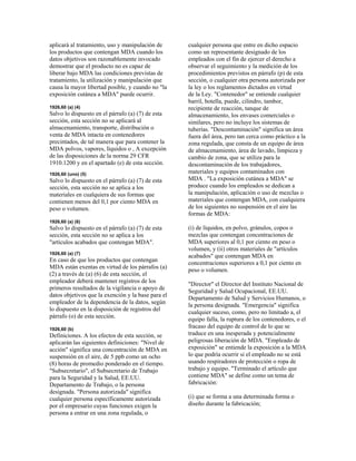 aplicará al tratamiento, uso y manipulación de
los productos que contengan MDA cuando los
datos objetivos son razonablemente invocado
demostrar que el producto no es capaz de
liberar bajo MDA las condiciones previstas de
tratamiento, la utilización y manipulación que
causa la mayor libertad posible, y cuando no "la
exposición cutánea a MDA" puede ocurrir.
1926,60 (a) (4)
Salvo lo dispuesto en el párrafo (a) (7) de esta
sección, esta sección no se aplicará al
almacenamiento, transporte, distribución o
venta de MDA intacta en contenedores
precintados, de tal manera que para contener la
MDA polvos, vapores, líquidos o , A excepción
de las disposiciones de la norma 29 CFR
1910.1200 y en el apartado (e) de esta sección.
1926,60 (uno) (5)
Salvo lo dispuesto en el párrafo (a) (7) de esta
sección, esta sección no se aplica a los
materiales en cualquiera de sus formas que
contienen menos del 0,1 por ciento MDA en
peso o volumen.
1926,60 (a) (6)
Salvo lo dispuesto en el párrafo (a) (7) de esta
sección, esta sección no se aplica a los
"artículos acabados que contengan MDA".
1926,60 (a) (7)
En caso de que los productos que contengan
MDA están exentas en virtud de los párrafos (a)
(2) a través de (a) (6) de esta sección, el
empleador deberá mantener registros de los
primeros resultados de la vigilancia o apoyo de
datos objetivos que la exención y la base para el
empleador de la dependencia de la datos, según
lo dispuesto en la disposición de registros del
párrafo (o) de esta sección.
1926,60 (b)
Definiciones. A los efectos de esta sección, se
aplicarán las siguientes definiciones: "Nivel de
acción" significa una concentración de MDA en
suspensión en el aire, de 5 ppb como un ocho
(8) horas de promedio ponderado en el tiempo.
"Subsecretario", el Subsecretario de Trabajo
para la Seguridad y la Salud, EE.UU.
Departamento de Trabajo, o la persona
designada. "Persona autorizada" significa
cualquier persona específicamente autorizada
por el empresario cuyas funciones exigen la
persona a entrar en una zona regulada, o
cualquier persona que entre en dicho espacio
como un representante designado de los
empleados con el fin de ejercer el derecho a
observar el seguimiento y la medición de los
procedimientos previstos en párrafo (p) de esta
sección, o cualquier otra persona autorizada por
la ley o los reglamentos dictados en virtud
de la Ley. "Contenedor" se entiende cualquier
barril, botella, puede, cilindro, tambor,
recipiente de reacción, tanque de
almacenamiento, los envases comerciales o
similares, pero no incluye los sistemas de
tuberías. "Descontaminación" significa un área
fuera del área, pero tan cerca como práctico a la
zona regulada, que consta de un equipo de área
de almacenamiento, área de lavado, limpieza y
cambio de zona, que se utiliza para la
descontaminación de los trabajadores,
materiales y equipos contaminados con
MDA . "La exposición cutánea a MDA" se
produce cuando los empleados se dedican a
la manipulación, aplicación o uso de mezclas o
materiales que contengan MDA, con cualquiera
de los siguientes no suspensión en el aire las
formas de MDA:
(i) de líquidos, en polvo, gránulos, copos o
mezclas que contengan concentraciones de
MDA superiores al 0,1 por ciento en peso o
volumen, y (ii) otros materiales de "artículos
acabados" que contengan MDA en
concentraciones superiores a 0,1 por ciento en
peso o volumen.
"Director" el Director del Instituto Nacional de
Seguridad y Salud Ocupacional, EE.UU.
Departamento de Salud y Servicios Humanos, o
la persona designada. "Emergencia" significa
cualquier suceso, como, pero no limitado a, el
equipo falla, la ruptura de los contenedores, o el
fracaso del equipo de control de lo que se
traduce en una inesperada y potencialmente
peligrosas liberación de MDA. "Empleado de
exposición" se entiende la exposición a la MDA
lo que podría ocurrir si el empleado no se está
usando respiradores de protección o ropa de
trabajo y equipo. "Terminado el artículo que
contiene MDA" se define como un tema de
fabricación:
(i) que se forma a una determinada forma o
diseño durante la fabricación;
 