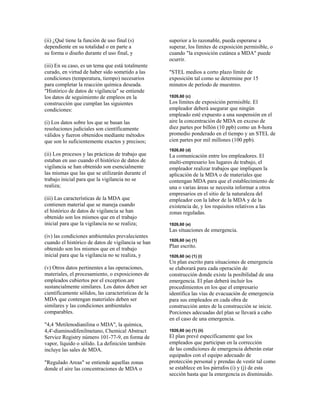 (ii) ¿Qué tiene la función de uso final (s)
dependiente en su totalidad o en parte a
su forma o diseño durante el uso final, y
(iii) En su caso, es un tema que está totalmente
curado, en virtud de haber sido sometido a las
condiciones (temperatura, tiempo) necesarios
para completar la reacción química deseada.
"Histórico de datos de vigilancia" se entiende
los datos de seguimiento de empleos en la
construcción que cumplan las siguientes
condiciones:
(i) Los datos sobre los que se basan las
resoluciones judiciales son científicamente
válidos y fueron obtenidos mediante métodos
que son lo suficientemente exactos y precisos;
(ii) Los procesos y las prácticas de trabajo que
estaban en uso cuando el histórico de datos de
vigilancia se han obtenido son esencialmente
las mismas que las que se utilizarán durante el
trabajo inicial para que la vigilancia no se
realiza;
(iii) Las características de la MDA que
contienen material que se maneja cuando
el histórico de datos de vigilancia se han
obtenido son los mismos que en el trabajo
inicial para que la vigilancia no se realiza;
(iv) las condiciones ambientales prevalecientes
cuando el histórico de datos de vigilancia se han
obtenido son los mismos que en el trabajo
inicial para que la vigilancia no se realiza, y
(v) Otros datos pertinentes a las operaciones,
materiales, el procesamiento, o exposiciones de
empleados cubiertos por el exception.are
sustancialmente similares. Los datos deben ser
científicamente sólidos, las características de la
MDA que contengan materiales deben ser
similares y las condiciones ambientales
comparables.
"4,4 'Metilenodianilina o MDA", la química,
4,4'-diaminodifenilmetano, Chemical Abstract
Service Registry número 101-77-9, en forma de
vapor, líquido o sólido. La definición también
incluye las sales de MDA.
"Regulado Areas" se entiende aquellas zonas
donde el aire las concentraciones de MDA o
superior a lo razonable, pueda esperarse a
superar, los límites de exposición permisible, o
cuando "la exposición cutánea a MDA" puede
ocurrir.
"STEL medios a corto plazo límite de
exposición tal como se determine por 15
minutos de período de muestreo.
1926,60 (c)
Los límites de exposición permisible. El
empleador deberá asegurar que ningún
empleado esté expuesto a una suspensión en el
aire la concentración de MDA en exceso de
diez partes por billón (10 ppb) como un 8-hora
promedio ponderado en el tiempo y un STEL de
cien partes por mil millones (100 ppb).
1926,60 (d)
La comunicación entre los empleadores. El
multi-empresario los lugares de trabajo, el
empleador realizar trabajos que impliquen la
aplicación de la MDA o de materiales que
contengan MDA para que el establecimiento de
una o varias áreas se necesita informar a otros
empresarios en el sitio de la naturaleza del
empleador con la labor de la MDA y de la
existencia de, y los requisitos relativos a las
zonas reguladas.
1926,60 (e)
Las situaciones de emergencia.
1926,60 (e) (1)
Plan escrito.
1926,60 (e) (1) (i)
Un plan escrito para situaciones de emergencia
se elaborará para cada operación de
construcción donde existe la posibilidad de una
emergencia. El plan deberá incluir los
procedimientos en los que el empresario
identifica las vías de evacuación de emergencia
para sus empleados en cada obra de
construcción antes de la construcción se inicie.
Porciones adecuadas del plan se llevará a cabo
en el caso de una emergencia.
1926,60 (e) (1) (ii)
El plan prevé específicamente que los
empleados que participan en la corrección
de las condiciones de emergencia deberán estar
equipados con el equipo adecuado de
protección personal y prendas de vestir tal como
se establece en los párrafos (i) y (j) de esta
sección hasta que la emergencia es disminuido.
 