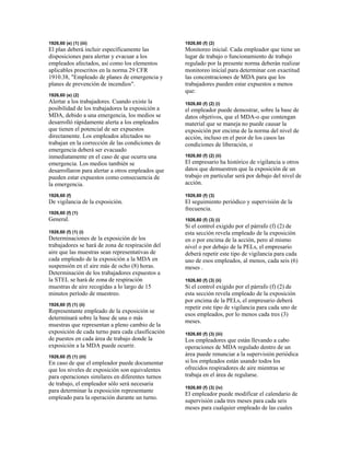 1926,60 (e) (1) (iii)
El plan deberá incluir específicamente las
disposiciones para alertar y evacuar a los
empleados afectados, así como los elementos
aplicables prescritos en la norma 29 CFR
1910.38, "Empleado de planes de emergencia y
planes de prevención de incendios".
1926,60 (e) (2)
Alertar a los trabajadores. Cuando existe la
posibilidad de los trabajadores la exposición a
MDA, debido a una emergencia, los medios se
desarrolló rápidamente alerta a los empleados
que tienen el potencial de ser expuestos
directamente. Los empleados afectados no
trabajan en la corrección de las condiciones de
emergencia deberá ser evacuado
inmediatamente en el caso de que ocurra una
emergencia. Los medios también se
desarrollaron para alertar a otros empleados que
pueden estar expuestos como consecuencia de
la emergencia.
1926,60 (f)
De vigilancia de la exposición.
1926,60 (f) (1)
General.
1926,60 (f) (1) (i)
Determinaciones de la exposición de los
trabajadores se hará de zona de respiración del
aire que las muestras sean representativas de
cada empleado de la exposición a la MDA en
suspensión en el aire más de ocho (8) horas.
Determinación de los trabajadores expuestos a
la STEL se hará de zona de respiración
muestras de aire recogidas a lo largo de 15
minutos período de muestreo.
1926,60 (f) (1) (ii)
Representante empleado de la exposición se
determinará sobre la base de una o más
muestras que representan a pleno cambio de la
exposición de cada turno para cada clasificación
de puestos en cada área de trabajo donde la
exposición a la MDA puede ocurrir.
1926,60 (f) (1) (iii)
En caso de que el empleador puede documentar
que los niveles de exposición son equivalentes
para operaciones similares en diferentes turnos
de trabajo, el empleador sólo será necesaria
para determinar la exposición representante
empleado para la operación durante un turno.
1926,60 (f) (2)
Monitoreo inicial. Cada empleador que tiene un
lugar de trabajo o funcionamiento de trabajo
regulado por la presente norma deberán realizar
monitoreo inicial para determinar con exactitud
las concentraciones de MDA para que los
trabajadores pueden estar expuestos a menos
que:
1926,60 (f) (2) (i)
el empleador puede demostrar, sobre la base de
datos objetivos, que el MDA-o que contengan
material que se maneja no puede causar la
exposición por encima de la norma del nivel de
acción, incluso en el peor de los casos las
condiciones de liberación, o
1926,60 (f) (2) (ii)
El empresario ha histórico de vigilancia u otros
datos que demuestren que la exposición de un
trabajo en particular será por debajo del nivel de
acción.
1926,60 (f) (3)
El seguimiento periódico y supervisión de la
frecuencia.
1926,60 (f) (3) (i)
Si el control exigido por el párrafo (f) (2) de
esta sección revela empleado de la exposición
en o por encima de la acción, pero al mismo
nivel o por debajo de la PELs, el empresario
deberá repetir este tipo de vigilancia para cada
uno de esos empleados, al menos, cada seis (6)
meses .
1926,60 (f) (3) (ii)
Si el control exigido por el párrafo (f) (2) de
esta sección revela empleado de la exposición
por encima de la PELs, el empresario deberá
repetir este tipo de vigilancia para cada uno de
esos empleados, por lo menos cada tres (3)
meses.
1926,60 (f) (3) (iii)
Los empleadores que están llevando a cabo
operaciones de MDA regulado dentro de un
área puede renunciar a la supervisión periódica
si los empleados están usando todos los
ofrecidos respiradores de aire mientras se
trabaja en el área de regularse.
1926,60 (f) (3) (iv)
El empleador puede modificar el calendario de
supervisión cada tres meses para cada seis
meses para cualquier empleado de las cuales
 