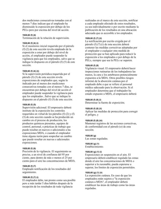 dos mediciones consecutivas tomadas con al
menos 7 días indican que el empleado ha
disminuido la exposición por debajo de los
PELs pero por encima del nivel de acción.
1926,60 (f) (4)
Terminación de la relación de supervisión.
1926,60 (f) (4) (i)
Si el monitoreo inicial requerido por el párrafo
(f) (2) de esta sección revela empleado de la
exposición a estar por debajo del nivel de
acción, el empleador puede suspender la
vigilancia para que los empleados, salvo que se
indique lo dispuesto en el párrafo (f) (5) de este
sección.
1926,60 (f) (4) (ii)
Si la supervisión periódica requerida por el
párrafo (f) (3) de esta sección revela
exposiciones de empleados que, según lo
indicado por al menos dos mediciones
consecutivas tomadas con al menos 7 días, se
encuentran por debajo del nivel de acción el
empleador puede suspender la vigilancia para
que los empleados , Salvo que se indique lo
dispuesto en el párrafo (f) (5) de esta sección.
1926,60 (f) (5)
Supervisión adicional. El empresario deberá
instituto de la exposición los controles
requeridos en virtud de los párrafos (f) (2) y (f)
(3) de esta sección cuando se ha producido un
cambio en el proceso de producción, los
productos químicos presentes, equipos de
control, personal, o prácticas de trabajo que
puede resultar en nuevos o adicionales a las
exposiciones MDA, o cuando el empleador
tiene alguna razón para sospechar un cambio
que puede resultar en nuevas o adicionales
exposiciones.
1926,60 (f) (6)
Precisión de la vigilancia. El seguimiento se
precisa, a un nivel de confianza del 95 por
ciento, para dentro de más o menos el 25 por
ciento para el aire las concentraciones de MDA.
1926,60 (f) (7)
Empleado notificación de los resultados del
seguimiento.
1926,60 (f) (7) (i)
El empleador debe, tan pronto como sea posible
pero a más tardar 5 días hábiles después de la
recepción de los resultados de toda vigilancia
realizadas en el marco de esta sección, notificar
a cada empleado afectado de estos resultados,
ya sea individualmente o por escrito mediante la
publicación de los resultados en una ubicación
adecuada que es accesible a los empleados.
1926,60 (f) (7) (ii)
La notificación por escrito exigida por el
párrafo (f) (7) (i) de esta sección deberá
contener las medidas correctivas adoptadas por
el empleador o cualquier otra medida de
protección que se han aplicado para reducir la
exposición a los empleados o por debajo de la
PELs, siempre que sea la PELs se superen.
1926,60 (f) (8)
Vigilancia visual. El empresario deberá hacer
inspecciones rutinarias de los trabajadores las
manos, la cara y los antebrazos potencialmente
expuestos a la MDA. Otros posibles riesgos
informó de la absorción cutánea por el
empleado debe a que se refiere el personal
médico adecuado para la observación. Si el
empleador determina que el trabajador ha
estado expuesto a MDA, el empresario deberá:
1926,60 (f) (8) (i)
Determinar la fuente de exposición;
1926,60 (f) (8) (ii)
Aplicar las medidas de protección para corregir
el peligro, y
1926,60 (f) (8) (iii)
Mantener registros de las acciones correctivas,
de conformidad con el párrafo (o) de esta
sección.
1926,60 (g)
Las zonas reguladas.
1926,60 (g) (1)
Establecimiento.
1926,60 (g) (1) (i)
Exposiciones en suspensión en el aire. El
empresario deberá establecer regulado las zonas
donde el aire las concentraciones de MDA o
superior a lo razonable, pueda esperarse a
superar, los límites de exposición permitidos.
1926,60 (g) (1) (ii)
La exposición cutánea. En caso de que los
empleados están sujetos a "la exposición
cutánea a MDA", el empleador deberá
establecer las áreas de trabajo como las áreas
reguladas.
 