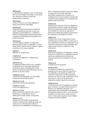 1926,60 (g) (2)
La demarcación. Regulado zonas se delimitarán
del resto de los lugares de trabajo en una forma
que minimiza el número de personas
potencialmente expuestas.
1926,60 (g) (3)
Acceso. El acceso a las zonas reguladas se
limita a las personas autorizadas.
1926,60 (g) (4)
Equipo de protección personal y prendas de
vestir. Cada persona que entre en una zona
regulada de conformidad con, y obligados a
utilizar la indumentaria de protección personal
y equipo de conformidad con los párrafos (i) y
(j) de esta sección.
1926,60 (g) (5)
Las actividades prohibidas. El empresario
deberá garantizar que los empleados no comer,
beber, fumar, masticar chicle o tabaco, o aplicar
cosméticos en las zonas reguladas.
1926,60 (h)
Métodos de cumplimiento.
1.926,60 (H) (1)
Controles de ingeniería y workpractices y
respiradores.
1926,60 (h) (1) (i)
El empresario deberá utilizar una o cualquier
combinación de los siguientes métodos de
control para lograr el cumplimiento de los
límites de exposición permisible prescrito en el
párrafo (c) de esta sección:
1.926,60 (H) (1) (i) (A)
Ventilación local equipado con filtro HEPA
sistemas de recolección de polvo;
1926,60 (h) (1) (i) (B)
General los sistemas de ventilación;
1.926,60 (H) (1) (i) (C)
El uso de workpractices; o
1926,60 (h) (1) (i) (D)
Otros controles de ingeniería tales como el
aislamiento y confinamiento que el
Subsecretario puede mostrar a ser posible.
1926,60 (h) (1) (ii)
Siempre que sea factible la ingeniería de
controles y prácticas de trabajo que puede ser
creado no son suficientes para reducir la
exposición a los empleados o por debajo de la
PELs, el empresario deberá usarlos para reducir
la exposición a los niveles más bajos
alcanzables mediante estos controles y se
completará por el uso de Equipos de protección
respiratoria que cumplan con los requisitos del
párrafo (i) de esta sección.
1926,60 (h) (2)
Disposiciones especiales. Para los trabajadores
que participan en spray métodos de aplicación,
protección respiratoria se debe utilizar además
de lo posible los controles de ingeniería y
prácticas de trabajo para reducir la exposición a
los empleados o por debajo de la PELs.
1926,60 (h) (3)
Prohibiciones. El aire comprimido no serán
utilizados para extraer el MDA, a menos que el
aire comprimido se utiliza en conjunción con un
sistema de ventilación cerrados diseñados para
captar la nube de polvo creada por el aire
comprimido.
1926,60 (h) (4)
Rotación de empleados. El empleador no podrá
recurrir a la rotación de los empleados como un
medio de cumplimiento de los límites de
exposición prescrito en el párrafo (c) de esta
sección.
1926,60 (h) (5)
Cumplimiento del programa.
1926,60 (h) (5) (i)
El empresario establecerá y ejecutará un
programa escrito para reducir la exposición a
los empleados o por debajo de la PELs por
medio de la ingeniería y la labor práctica los
controles, tal como lo exige el párrafo (h) (1) de
esta sección, y por el uso de protección
respiratoria cuando lo permita esta sección.
1926,60 (h) (5) (ii)
A petición escrita de este programa se aportará
para el examen y la copia al Subsecretario, el
Director, los empleados afectados y los
representantes de los trabajadores designados.
El empresario deberá revisar y, de ser necesario,
actualizar esos planes por lo menos una vez
cada 12 meses para asegurarse de que reflejan
el estado actual del programa.
 