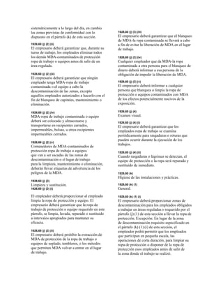 sistemáticamente a lo largo del día, en cambio
las zonas previstas de conformidad con lo
dispuesto en el párrafo (k) de esta sección.
1926,60 (j) (2) (ii)
El empresario deberá garantizar que, durante su
turno de trabajo, los empleados eliminar todos
los demás MDA-contaminados de protección
ropa de trabajo o equipos antes de salir de un
área regulada.
1926,60 (j) (2) (iii)
El empresario deberá garantizar que ningún
empleado tenga MDA-ropa de trabajo
contaminada o el equipo a cabo la
descontaminación de las zonas, excepto
aquellos empleados autorizados a hacerlo con el
fin de blanqueo de capitales, mantenimiento o
eliminación.
1926,60 (j) (2) (iv)
MDA-ropa de trabajo contaminada o equipo
deberá ser colocado y almacenarse y
transportarse en recipientes cerrados,
impermeables, bolsas, u otros recipientes
impermeables cerrados.
1926,60 (j) (2) (v)
Contenedores de MDA-contaminados de
protección ropa de trabajo o equipos
que van a ser sacadas de las zonas de
descontaminación o el lugar de trabajo
para la limpieza, mantenimiento o eliminación,
deberán llevar etiquetas de advertencia de los
peligros de la MDA.
1926,60 (j) (3)
Limpieza y sustitución.
1926,60 (j) (3) (i)
El empleador deberá proporcionar al empleado
limpia la ropa de protección y equipo. El
empresario deberá garantizar que la ropa de
trabajo de protección o equipo requerido en este
párrafo, se limpia, lavada, reparado o sustituido
a intervalos apropiados para mantener su
eficacia.
1926,60 (j) (3) (ii)
El empresario deberá prohibir la extracción de
MDA de protección de la ropa de trabajo o
equipos de soplado, temblores, o los métodos
que permiten MDA volver a entrar en el lugar
de trabajo.
1926,60 (j) (3) (iii)
El empresario deberá garantizar que el blanqueo
de MDA-la ropa contaminada se llevará a cabo
a fin de evitar la liberación de MDA en el lugar
de trabajo.
1926,60 (j) (3) (iv)
Cualquier empleador que da MDA-la ropa
contaminada a otra persona para el blanqueo de
dinero deberá informar a esa persona de la
obligación de impedir la liberación de MDA.
1926,60 (j) (3) (v)
El empresario deberá informar a cualquier
persona que blanquea o limpia la ropa de
protección o equipos contaminados con MDA
de los efectos potencialmente nocivos de la
exposición.
1926,60 (j) (4)
Examen visual.
1926,60 (j) (4) (i)
El empresario deberá garantizar que los
empleados ropa de trabajo se examina
periódicamente para rasgaduras o roturas que
pueden ocurrir durante la ejecución de los
trabajos.
1926,60 (j) (4) (ii)
Cuando rasgaduras o lágrimas se detectan, el
equipo de protección o la ropa será reparado y
sustituido de inmediato.
1926,60 (k)
Higiene de las instalaciones y prácticas.
1926,60 (k) (1)
General.
1926,60 (k) (1) (i)
El empresario deberá proporcionar zonas de
descontaminación para los empleados obligados
a trabajar en áreas reguladas o requerido por el
párrafo (j) (1) de esta sección a llevar la ropa de
protección. Excepción: En lugar de la zona
de descontaminación requisito especificado en
el párrafo (k) (1) (i) de esta sección, el
empleador podrá permitir que los empleados
que participan en pequeña escala, las
operaciones de corta duración, para limpiar su
ropa de protección o disponer de la ropa de
protección esos empleados antes de salir de
la zona donde el trabajo se realizó.
 