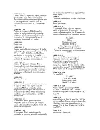 1926,60 (k) (1) (ii)
Cambio zonas. El empresario deberá garantizar
que el cambio áreas están equipadas con
instalaciones de almacenamiento separadas para
la ropa de protección y ropa de calle, de
conformidad con la norma 29 CFR 1910.141
(e).
1926,60 (k) (1) (iii)
Ámbito de los equipos. El ámbito de los
equipos se suministrarán con impermeable,
etiquetado de bolsas y contenedores para la
contención y la eliminación de la ropa de
protección contaminada y el equipo.
1926,60 (k) (2)
Ducha zona.
1926,60 (k) (2) (i)
Cuando sea posible, las instalaciones de ducha
será siempre que cumplan con la norma 29 CFR
1910.141 (d) (3) donde la posibilidad de los
trabajadores en suspensión en el aire la
exposición a los niveles de MDA por encima de
los límite de exposición permisible existe.
1926,60 (k) (2) (ii)
En caso de exposición cutánea a MDA se
produce, el empresario deberá garantizar que
los materiales derramados o depositados en la
piel se quitan tan pronto como sea posible por
métodos que no facilitan la absorción cutánea
de MDA.
1926,60 (k) (3)
Áreas de almuerzo.
1926,60 (k) (3) (i)
Cuando los alimentos o bebidas se consumen en
el lugar de trabajo y los empleados están
expuestos a MDA, el empleador deberá
proporcionar áreas limpias almuerzo se MDA
niveles están por debajo del nivel de acción y
cuando no la exposición cutánea a la MDA
puede ocurrir.
1926,60 (k) (3) (ii)
El empresario deberá garantizar que los
empleados se lavan las manos y la cara con
agua y jabón antes de comer, beber, fumar, o la
aplicación de cosméticos.
1926,60 (k) (3) (iii)
El empresario deberá garantizar que los
empleados no entran en la comida contaminada
con instalaciones de protección ropa de trabajo
o en el equipo.
1926,60 (l)
Comunicación de riesgos para los trabajadores.
1926,60 (l) (1)
Signos y etiquetas.
1926,60 (l) (1) (i)
El empresario deberá colocar y mantener
legible la demarcación de las señales y las
zonas reguladas entradas o vías de acceso a las
zonas reguladas que llevar la siguiente leyenda:
PELIGRO
MDA
Puede causar cáncer
HÍGADO TOXINA
Sólo el personal autorizado
Respiradores y ropa de protección
Pueden ser necesarios para ser usados en este
ámbito
1926,60 (l) (1) (ii)
El empresario deberá garantizar que las
etiquetas u otras formas apropiadas de
advertencia se proporcionan para los
contenedores de MDA en el lugar de
trabajo. Las etiquetas deberán cumplir con los
requisitos de la norma 29 CFR 1910.1200 (f) y
deberá incluir una de las siguientes leyendas:
1926,60 (l) (1) (ii) (A)
Por pura MDA
PELIGRO
CONTIENE MDA
Puede causar cáncer
HÍGADO TOXINA
1926,60 (l) (1) (ii) (B)
Para las mezclas que contengan MDA
PELIGRO CONTIENE MDA Contiene
materiales que pueden causar cáncer HÍGADO
TOXINA
1926,60 (l) (2)
Material fichas de datos de seguridad (MSDS).
Los empleadores deberán obtener o desarrollar,
y facilitará el acceso a sus empleados, a un
material ficha de datos de seguridad (MSDS)
para MDA.
1926,60 (l) (3)
Información y formación.
 