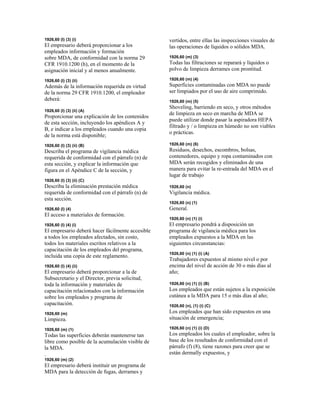 1926,60 (l) (3) (i)
El empresario deberá proporcionar a los
empleados información y formación
sobre MDA, de conformidad con la norma 29
CFR 1910.1200 (h), en el momento de la
asignación inicial y al menos anualmente.
1926,60 (l) (3) (ii)
Además de la información requerida en virtud
de la norma 29 CFR 1910.1200, el empleador
deberá:
1926,60 (l) (3) (ii) (A)
Proporcionar una explicación de los contenidos
de esta sección, incluyendo los apéndices A y
B, e indicar a los empleados cuando una copia
de la norma está disponible;
1926,60 (l) (3) (ii) (B)
Describa el programa de vigilancia médica
requerida de conformidad con el párrafo (n) de
esta sección, y explicar la información que
figura en el Apéndice C de la sección, y
1926,60 (l) (3) (ii) (C)
Describa la eliminación prestación médica
requerida de conformidad con el párrafo (n) de
esta sección.
1926,60 (l) (4)
El acceso a materiales de formación.
1926,60 (l) (4) (i)
El empresario deberá hacer fácilmente accesible
a todos los empleados afectados, sin costo,
todos los materiales escritos relativos a la
capacitación de los empleados del programa,
incluida una copia de este reglamento.
1926,60 (l) (4) (ii)
El empresario deberá proporcionar a la de
Subsecretario y el Director, previa solicitud,
toda la información y materiales de
capacitación relacionados con la información
sobre los empleados y programa de
capacitación.
1926,60 (m)
Limpieza.
1926,60 (m) (1)
Todas las superficies deberán mantenerse tan
libre como posible de la acumulación visible de
la MDA.
.
1926,60 (m) (2)
El empresario deberá instituir un programa de
MDA para la detección de fugas, derrames y
vertidos, entre ellas las inspecciones visuales de
las operaciones de líquidos o sólidos MDA.
1926,60 (m) (3)
Todas las filtraciones se reparará y líquidos o
polvo de limpieza derrames con prontitud.
1926,60 (m) (4)
Superficies contaminadas con MDA no puede
ser limpiados por el uso de aire comprimido.
1926,60 (m) (5)
Shoveling, barriendo en seco, y otros métodos
de limpieza en seco en marcha de MDA se
puede utilizar donde pasar la aspiradora HEPA
filtrado y / o limpieza en húmedo no son viables
o prácticas.
1926,60 (m) (6)
Residuos, desechos, escombros, bolsas,
contenedores, equipo y ropa contaminados con
MDA serán recogidos y eliminados de una
manera para evitar la re-entrada del MDA en el
lugar de trabajo
1926,60 (n)
Vigilancia médica.
1926,60 (n) (1)
General.
1926,60 (n) (1) (i)
El empresario pondrá a disposición un
programa de vigilancia médica para los
empleados expuestos a la MDA en las
siguientes circunstancias:
1926,60 (n) (1) (i) (A)
Trabajadores expuestos al mismo nivel o por
encima del nivel de acción de 30 o más días al
año;
1926,60 (n) (1) (i) (B)
Los empleados que están sujetos a la exposición
cutánea a la MDA para 15 o más días al año;
1926,60 (n), (1) (i) (C)
Los empleados que han sido expuestos en una
situación de emergencia;
1926,60 (n) (1) (i) (D)
Los empleados los cuales el empleador, sobre la
base de los resultados de conformidad con el
párrafo (f) (8), tiene razones para creer que se
están dermally expuestos, y
 