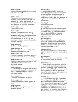1926,60 (n) (1) (i) (E)
Los empleados que muestran signos o síntomas
de la exposición MDA.
1926,60 (n) (1) (ii)
El empresario deberá garantizar que todos los
exámenes médicos y los procedimientos son
realizados por o bajo la supervisión de un
médico con licencia en un plazo razonable y el
lugar, y siempre sin costo para el empleado.
1926,60 (n) (2)
Los exámenes iniciales.
1926,60 (n) (2) (i)
Dentro de 150 días a partir de la fecha de
entrada en vigor de esta norma, o antes de la
fecha inicial de la cesión, el empresario deberá
proporcionar a cada uno de los empleados
cubiertos por el párrafo (n) (1) (i) de esta
sección con un examen médico incluyendo los
siguientes elementos:
1926,60 (n) (2) (i) (A)
Una historia detallada que incluye:
1926,60 (n) (2) (i) (A) (1)
Últimos trabajos la exposición a MDA o de
cualquier otras sustancias tóxicas;
1926,60 (n) (2) (i) (A) (2)
Una historia de drogas, el alcohol, el tabaco, y
toman la medicación (cantidad y duración), y
1926,60 (n) (2) (i) (A) (3)
Una historia de dermatitis, sensibilización de la
piel productos químicos, anteriores o
enfermedad hepática.
1926,60 (n) (2) (i) (B)
Un examen físico que incluye la rutina de todos
los parámetros de examen físico, examen de la
piel, y el examen para detectar signos de
enfermedad hepática.
1926,60 (n) (2) (i) (C)
Las pruebas de laboratorio, incluyendo:
1926,60 (n) (2) (i) (C) (1)
Pruebas de función hepática y (2) Análisis de
orina
1926,60 (n) (2) (i) (D)
Pruebas adicionales, según sea necesario, en
opinión del médico.
1926,60 (n) (2) (ii)
N examen médico inicial, si es necesario
adecuados registros muestran que el empleado
ha sido examinado de conformidad con los
requisitos de esta sección dentro de los seis
meses anteriores antes de la fecha de entrada en
vigor de esta norma o antes de la fecha de
cesión inicial.
1926,60 (n) (3)
Exámenes periódicos.
1926,60 (n) (3) (i)
El empresario deberá proporcionar a cada uno
de los empleados cubiertos por esta sección con
un examen médico por lo menos anualmente,
tras el examen inicial. Estos exámenes
periódicos deberán incluir al menos los
siguientes elementos:
1926,60 (n) (3) (i) (A)
Una breve historia acerca de cualquier nueva
exposición a los posibles toxinas del hígado,
cambios en la fiscalización de drogas, tabaco y
alcohol, y la aparición de los signos físicos en
relación con el hígado y la piel;
1926,60 (n) (3) (i) (B)
Los ensayos adecuados incluidos los exámenes
y pruebas de función hepática y exámenes de la
piel, y
1926,60 (n) (3) (i) (C)
Adicionales oportunas pruebas o exámenes que
se consideren necesarias por el médico.
1926,60 (n) (3) (ii)
Si en el dictamen del médico los resultados
de las pruebas de función hepática indican una
anomalía, el empleado deberá ser removido de
la exposición más MDA, de conformidad con el
párrafo (n) (9) de esta sección. Repetir las
pruebas de función hepática se llevará a cabo en
el asesoramiento del médico.
1926,60 (n) (4)
Exámenes de emergencia. Si el empleador
determina que el trabajador ha estado expuesto
a una cantidad potencialmente peligrosa de
MDA en una situación de emergencia en virtud
del párrafo (e) de esta sección, el empleador
deberá presentar los exámenes médicos de
conformidad con el párrafo (n) (3) (i) y (ii) de
esta sección. Si los resultados de las pruebas de
función hepática indican una anomalía, el
 
