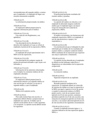 recomendaciones del segundo médico, a menos
que el empleador y el empleado de llegar a un
acuerdo mutuamente aceptable.
1926,60 (n) (7)
La información proporcionada a la médico.
1926,60 (n) (7) (i)
El empresario deberá proporcionar la
siguiente información para el médico:
1926,60 (n) (7) (i) (A)
Una copia de este Reglamento y sus
apéndices;
1926,60 (n) (7) (i) (B)
Una descripción de los afectados los
derechos del empleado en lo que se refiere al
empleado el potencial de la exposición a MDA;
1926,60 (n) (7) (i) (C)
El empleado del actual representante real o
MDA nivel de exposición;
1926,60 (n) (7) (i) (D)
Una descripción de cualquier equipo de
protección personal utilizados o que vayan a ser
utilizados, y
1926,60 (n) (7) (i) (E)
Información de las anteriores relacionadas
con el empleo los exámenes médicos de los
empleados afectados.
1926,60 (n) (7) (ii)
El empresario deberá proporcionar la
información anterior a un segundo médico en
esta sección que lo soliciten, ya sea por el
segundo médico, o por el empleado.
1926,60 (n) (8)
Médico de la opinión escrita.
1926,60 (n) (8) (i)
Para cada examen bajo esta sección, el
empresario deberá obtener y proporcionar al
empleado una copia de, el médico que la
opinión escrita dentro de los 15 días siguientes
a su recepción. La opinión escrita deberá incluir
los siguientes:
1926,60 (n) (8) (i) (A)
El profesional pertinente resultados del
examen médico y pruebas;
1926,60 (n) (8) (i) (B)
La opinión del médico en relación a si el
empleado ha detectado ninguna condición
médica que el empleado lugar a un mayor
riesgo de menoscabo de la salud de la
exposición a MDA;
1926,60 (n) (8) (i) (C)
El médico recomienda a las limitaciones del
empleado exposición a MDA o al empleado el
uso de ropa protectora o equipo y los
respiradores, y
1926,60 (n) (8) (i) (D)
Una declaración de que el trabajador ha sido
informado por el médico de los resultados del
examen médico y cualquier condición médica
MDA resultantes de la exposición que requieren
una mayor explicación o tratamiento.
1926,60 (n) (8) (ii)
La opinión escrita obtenida por el empleador
no deberá revelar hallazgos específicos o
diagnósticos no relacionados con la exposición
ocupacional.
1926,60 (n) (9)
La remoción médica.
1926,60 (n) (9) (i)
Supresión temporal de un empleado.
1926,60 (n) (9) (i) (A)
Retirada temporal resultante de la
exposición. El empleado deberá ser removido
de entornos de trabajo en el que la exposición a
la MDA sea igual o superior al nivel de acción
o cuando la exposición cutánea a la MDA
puede ocurrir, a raíz de un examen inicial
(párrafo (n) (2) de esta sección), exámenes
periódicos (párrafo (n) (3) de esta sección), una
situación de emergencia (párrafo (n) (4) de esta
sección), o un examen adicional (párrafo (n) (5)
de esta sección) en las siguientes circunstancias:
1926,60 (n) (9) (i) (A) (1)
Cuando el empleado presenta signos y / o
síntomas indicativos de una exposición aguda a
MDA, o
 