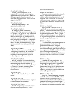1926,60 (n) (9) (i) (A) (2)
Cuando el médico determina que un
empleado de la pruebas de función hepática
anormales no están asociadas con la exposición
MDA, pero que las alteraciones pueden ser
agravadas como consecuencia de la exposición
ocupacional a MDA.
1926,60 (n) (9) (i) (B)
Retirada temporal debido a una
determinación médica final.
1926,60 (n) (9) (i) (B) (1)
El empresario deberá eliminar a un
empleado del trabajo que tengan una exposición
a la MDA en o por encima del nivel de acción o
cuando el potencial de la exposición cutánea
existe en cada ocasión que una determinación
final de los resultados médicos en la búsqueda
de un médico, la determinación, o la opinión de
que el empleado tiene un detectado condición
médica que pone el empleado en mayor riesgo
de menoscabo a la salud de la exposición a la
MDA.
1926,60 (n) (9) (i) (B) (2)
Para los efectos del presente artículo, la frase
"determinación médica final" se entenderá el
resultado de la revisión médico mecanismo
utilizado de conformidad con la vigilancia
médica disposiciones de esta sección.
1926,60 (n) (9) (i) (B) (3)
En caso de que una determinación final de
los resultados médicos en cualquier recomendó
medidas especiales de protección para un
empleado, o las limitaciones de un empleado de
la exposición a MDA, el empleador deberá
aplicar y actuar en consonancia con la
recomendación.
1926,60 (n) (9) (ii)
Retorno de la ex empleado del estado del
trabajo.
1926,60 (n) (9) (ii) (A)
El empleador deberá devolver a un empleado
a su antiguo estado de los trabajos:
1926,60 (n) (9) (ii) (A) (1)
Cuando el empleado ya no muestra signos o
síntomas de la exposición a MDA, o en el
asesoramiento del médico.
1926,60 (n) (9) (ii) (A) (2)
Cuando un médico posterior determinación
final los resultados en la búsqueda de un
médico, la determinación, o la opinión que el
empleado ya no ha detectado una condición
médica que pone el empleado en mayor riesgo
de menoscabo a la salud de la exposición a la
MDA.
1926,60 (n) (9) (ii) (B)
A los efectos de la presente sección, el
requisito de que un empleador a un empleado
regresar a su antiguo estado del trabajo no está
destinado a ampliar o restringir los derechos de
un empleado tiene o habría tenido, a falta de
médicos expulsión temporal, a una clasificación
de puestos o la posición bajo los términos de un
acuerdo de negociación colectiva.
1926,60 (n) (9) (iii)
La eliminación de otro empleado medida de
protección especial o limitaciones. El
empresario deberá eliminar cualquier
limitaciones impuestas a un empleado o poner
fin a cualquier medidas especiales de protección
a un empleado en virtud de una decisión médica
final, cuando un médico posterior
determinación final indica que las limitaciones
o medidas especiales de protección ya no son
necesarias.
1926,60 (n) (9) (iv)
Empleador opciones en espera de una
determinación médica final. En caso de que el
mecanismo de examen médico utilizados de
conformidad con la vigilancia médica
disposiciones de esta sección, aún no ha dado
lugar a un médico determinación final con
respecto a un empleado, el empleador deberá
actuar de la siguiente manera:
1926,60 (n) (9) (iv) (A)
Remoción. El empleador puede eliminar el
empleado de la exposición a la MDA, ofrecer
medidas especiales de protección para el
trabajador, o poner límites a los empleados, en
consonancia con las conclusiones médicas,
decisiones, recomendaciones o del médico que
ha examinado el empleado del estado de salud.
 
