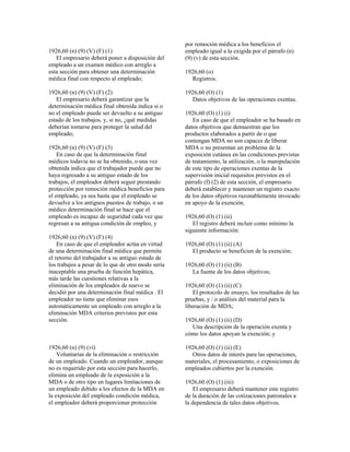 1926,60 (n) (9) (V) (F) (1)
El empresario deberá poner a disposición del
empleado a un examen médico con arreglo a
esta sección para obtener una determinación
médica final con respecto al empleado;
1926,60 (n) (9) (V) (F) (2)
El empresario deberá garantizar que la
determinación médica final obtenida indica si o
no el empleado puede ser devuelto a su antiguo
estado de los trabajos, y, si no, ¿qué medidas
deberían tomarse para proteger la salud del
empleado;
1926,60 (n) (9) (V) (F) (3)
En caso de que la determinación final
médicos todavía no se ha obtenido, o una vez
obtenida indica que el trabajador puede que no
haya regresado a su antiguo estado de los
trabajos, el empleador deberá seguir prestando
protección por remoción médica beneficios para
el empleado, ya sea hasta que el empleado se
devuelve a los antiguos puestos de trabajo, o un
médico determinación final se hace que el
empleado es incapaz de seguridad cada vez que
regresan a su antigua condición de empleo, y
1926,60 (n) (9) (V) (F) (4)
En caso de que el empleador actúa en virtud
de una determinación final médica que permite
el retorno del trabajador a su antiguo estado de
los trabajos a pesar de lo que de otro modo sería
inaceptable una prueba de función hepática,
más tarde las cuestiones relativas a la
eliminación de los empleados de nuevo se
decidió por una determinación final médica . El
empleador no tiene que eliminar esos
automáticamente un empleado con arreglo a la
eliminación MDA criterios previstos por esta
sección.
1926,60 (n) (9) (vi)
Voluntarias de la eliminación o restricción
de un empleado. Cuando un empleador, aunque
no es requerido por esta sección para hacerlo,
elimina un empleado de la exposición a la
MDA o de otro tipo en lugares limitaciones de
un empleado debido a los efectos de la MDA en
la exposición del empleado condición médica,
el empleador deberá proporcionar protección
por remoción médica a los beneficios el
empleado igual a la exigida por el párrafo (n)
(9) (v) de esta sección.
1926,60 (o)
Registros.
1926,60 (O) (1)
Datos objetivos de las operaciones exentas.
1926,60 (O) (1) (i)
En caso de que el empleador se ha basado en
datos objetivos que demuestran que los
productos elaborados a partir de o que
contengan MDA no son capaces de liberar
MDA o no presentan un problema de la
exposición cutánea en las condiciones previstas
de tratamiento, la utilización, o la manipulación
de este tipo de operaciones exentas de la
supervisión inicial requisitos previstos en el
párrafo (f) (2) de esta sección, el empresario
deberá establecer y mantener un registro exacto
de los datos objetivos razonablemente invocado
en apoyo de la exención.
1926,60 (O) (1) (ii)
El registro deberá incluir como mínimo la
siguiente información:
1926,60 (O) (1) (ii) (A)
El producto se beneficien de la exención;
1926,60 (O) (1) (ii) (B)
La fuente de los datos objetivos;
1926,60 (O) (1) (ii) (C)
El protocolo de ensayo, los resultados de las
pruebas, y / o análisis del material para la
liberación de MDA;
1926,60 (O) (1) (ii) (D)
Una descripción de la operación exenta y
cómo los datos apoyan la exención; y
1926,60 (O) (1) (ii) (E)
Otros datos de interés para las operaciones,
materiales, el procesamiento, o exposiciones de
empleados cubiertos por la exención.
1926,60 (O) (1) (iii)
El empresario deberá mantener este registro
de la duración de las cotizaciones patronales a
la dependencia de tales datos objetivos.
 