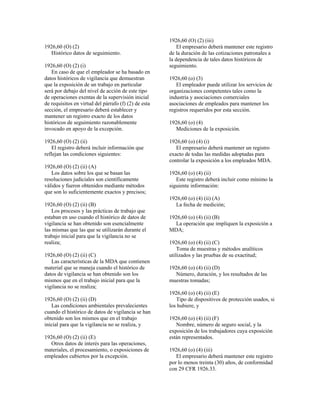 1926,60 (O) (2)
Histórico datos de seguimiento.
1926,60 (O) (2) (i)
En caso de que el empleador se ha basado en
datos históricos de vigilancia que demuestran
que la exposición de un trabajo en particular
será por debajo del nivel de acción de este tipo
de operaciones exentas de la supervisión inicial
de requisitos en virtud del párrafo (f) (2) de esta
sección, el empresario deberá establecer y
mantener un registro exacto de los datos
históricos de seguimiento razonablemente
invocado en apoyo de la excepción.
1926,60 (O) (2) (ii)
El registro deberá incluir información que
reflejan las condiciones siguientes:
1926,60 (O) (2) (ii) (A)
Los datos sobre los que se basan las
resoluciones judiciales son científicamente
válidos y fueron obtenidos mediante métodos
que son lo suficientemente exactos y precisos;
1926,60 (O) (2) (ii) (B)
Los procesos y las prácticas de trabajo que
estaban en uso cuando el histórico de datos de
vigilancia se han obtenido son esencialmente
las mismas que las que se utilizarán durante el
trabajo inicial para que la vigilancia no se
realiza;
1926,60 (O) (2) (ii) (C)
Las características de la MDA que contienen
material que se maneja cuando el histórico de
datos de vigilancia se han obtenido son los
mismos que en el trabajo inicial para que la
vigilancia no se realiza;
1926,60 (O) (2) (ii) (D)
Las condiciones ambientales prevalecientes
cuando el histórico de datos de vigilancia se han
obtenido son los mismos que en el trabajo
inicial para que la vigilancia no se realiza, y
1926,60 (O) (2) (ii) (E)
Otros datos de interés para las operaciones,
materiales, el procesamiento, o exposiciones de
empleados cubiertos por la excepción.
1926,60 (O) (2) (iii)
El empresario deberá mantener este registro
de la duración de las cotizaciones patronales a
la dependencia de tales datos históricos de
seguimiento.
1926,60 (o) (3)
El empleador puede utilizar los servicios de
organizaciones competentes tales como la
industria y asociaciones comerciales
asociaciones de empleados para mantener los
registros requeridos por esta sección.
1926,60 (o) (4)
Mediciones de la exposición.
1926,60 (o) (4) (i)
El empresario deberá mantener un registro
exacto de todas las medidas adoptadas para
controlar la exposición a los empleados MDA.
1926,60 (o) (4) (ii)
Este registro deberá incluir como mínimo la
siguiente información:
1926,60 (o) (4) (ii) (A)
La fecha de medición;
1926,60 (o) (4) (ii) (B)
La operación que impliquen la exposición a
MDA;
1926,60 (o) (4) (ii) (C)
Toma de muestras y métodos analíticos
utilizados y las pruebas de su exactitud;
1926,60 (o) (4) (ii) (D)
Número, duración, y los resultados de las
muestras tomadas;
1926,60 (o) (4) (ii) (E)
Tipo de dispositivos de protección usados, si
los hubiere, y
1926,60 (o) (4) (ii) (F)
Nombre, número de seguro social, y la
exposición de los trabajadores cuya exposición
están representados.
1926,60 (o) (4) (iii)
El empresario deberá mantener este registro
por lo menos treinta (30) años, de conformidad
con 29 CFR 1926.33.
 