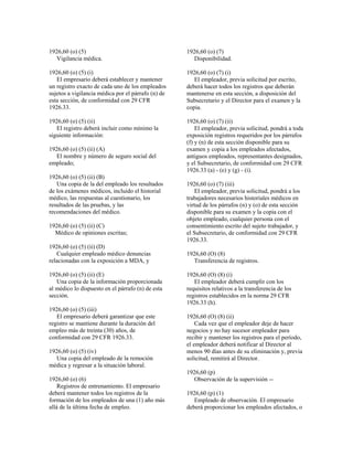 1926,60 (o) (5)
Vigilancia médica.
1926,60 (o) (5) (i)
El empresario deberá establecer y mantener
un registro exacto de cada uno de los empleados
sujetos a vigilancia médica por el párrafo (n) de
esta sección, de conformidad con 29 CFR
1926.33.
1926,60 (o) (5) (ii)
El registro deberá incluir como mínimo la
siguiente información:
1926,60 (o) (5) (ii) (A)
El nombre y número de seguro social del
empleado;
1926,60 (o) (5) (ii) (B)
Una copia de la del empleado los resultados
de los exámenes médicos, incluido el historial
médico, las respuestas al cuestionario, los
resultados de las pruebas, y las
recomendaciones del médico.
1926,60 (o) (5) (ii) (C)
Médico de opiniones escritas;
1926,60 (o) (5) (ii) (D)
Cualquier empleado médico denuncias
relacionadas con la exposición a MDA, y
1926,60 (o) (5) (ii) (E)
Una copia de la información proporcionada
al médico lo dispuesto en el párrafo (n) de esta
sección.
1926,60 (o) (5) (iii)
El empresario deberá garantizar que este
registro se mantiene durante la duración del
empleo más de treinta (30) años, de
conformidad con 29 CFR 1926.33.
1926,60 (o) (5) (iv)
Una copia del empleado de la remoción
médica y regresar a la situación laboral.
1926,60 (o) (6)
Registros de entrenamiento. El empresario
deberá mantener todos los registros de la
formación de los empleados de una (1) año más
allá de la última fecha de empleo.
1926,60 (o) (7)
Disponibilidad.
1926,60 (o) (7) (i)
El empleador, previa solicitud por escrito,
deberá hacer todos los registros que deberán
mantenerse en esta sección, a disposición del
Subsecretario y el Director para el examen y la
copia.
1926,60 (o) (7) (ii)
El empleador, previa solicitud, pondrá a toda
exposición registros requeridos por los párrafos
(f) y (n) de esta sección disponible para su
examen y copia a los empleados afectados,
antiguos empleados, representantes designados,
y el Subsecretario, de conformidad con 29 CFR
1926.33 (a) - (e) y (g) - (i).
1926,60 (o) (7) (iii)
El empleador, previa solicitud, pondrá a los
trabajadores necesarios historiales médicos en
virtud de los párrafos (n) y (o) de esta sección
disponible para su examen y la copia con el
objeto empleado, cualquier persona con el
consentimiento escrito del sujeto trabajador, y
el Subsecretario, de conformidad con 29 CFR
1926.33.
1926,60 (O) (8)
Transferencia de registros.
1926,60 (O) (8) (i)
El empleador deberá cumplir con los
requisitos relativos a la transferencia de los
registros establecidos en la norma 29 CFR
1926.33 (h).
1926,60 (O) (8) (ii)
Cada vez que el empleador deje de hacer
negocios y no hay sucesor empleador para
recibir y mantener los registros para el período,
el empleador deberá notificar al Director al
menos 90 días antes de su eliminación y, previa
solicitud, remitirá al Director.
1926,60 (p)
Observación de la supervisión --
1926,60 (p) (1)
Empleado de observación. El empresario
deberá proporcionar los empleados afectados, o
 