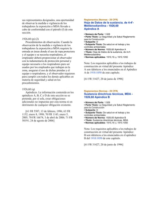 sus representantes designados, una oportunidad
de observar la medida o vigilancia de los
trabajadores la exposición a MDA llevado a
cabo de conformidad con el párrafo (f) de esta
sección.
1926,60 (p) (2)
Procedimientos de observación. Cuando la
observación de la medida o vigilancia de los
trabajadores la exposición a MDA requiere la
entrada en áreas donde el uso de ropa protectora
y el equipo o se necesita respiradores, el
empleador deberá proporcionar al observador
con la indumentaria de protección personal y
equipo necesario o los respiradores para ser
usados por los empleados que trabajan en la
zona, asegurar el uso de dichas prendas y el
equipo o respiradores, y el observador requieren
para cumplir con todos los demás aplicables en
materia de seguridad y salud en los
procedimientos.
1926,60 (q)
Apéndices. La información contenida en los
apéndices A, B, C y D de esta sección no se
pretende, por sí sola, crear obligaciones
adicionales no impuestas por esta norma ni en
detrimento de cualquier obligación existente.
[61 FR 5507, 13 de febrero, 1996; 63 FR
1152, enero 8, 1998; 70 FR 1143, enero 5,
2005, 70 FR 16674, 3 de abril de 2006; 71 FR
50191, 24 de agosto de 2006]
Reglamentos (Normas - 29 CFR)
Hoja de Datos de la sustancia, de 4-4'-
Metilenodianilina - 1926,60
Apéndice A
• Número de Parte: 1.926
• Parte Título: La Seguridad y la Salud Reglamento
para la Construcción
• Subparte: D
• Subparte Título: De salud en el trabajo y los
controles ambientales
• Número de Norma: 1926,60 Apéndice A
• Título: Hoja de Datos de la sustancia, de 4-4'-
Metilenodianilina
• Normas aplicables: 1910,19 (i); 1910.1050
Nota: Los requisitos aplicables a los trabajos de
construcción en virtud del presente Apéndice
A son idénticos a los enunciados en el Apéndice
A de 1910.1050 de este capítulo.
[61 FR 31427, 20 de junio de 1996]
Reglamentos (Normas - 29 CFR)
Sustancia directrices técnicas, MDA -
1926,60 Apéndice B
• Número de Parte: 1.926
• Parte Título: La Seguridad y la Salud Reglamento
para la Construcción
• Subparte: D
• Subparte Título: De salud en el trabajo y los
controles ambientales
• Número de Norma: 1926,60 Apéndice B
• Título: Sustancia directrices técnicas, MDA
• Normas aplicables: 1910,19 (i); 1910.1050
Nota: Los requisitos aplicables a los trabajos de
construcción en virtud del presente Apéndice
B son idénticos a los enunciados en el apéndice
B del 1910.1050 de este capítulo.
[61 FR 31427, 20 de junio de 1996]
 
