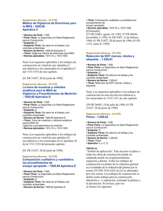 Reglamentos (Normas - 29 CFR)
Médico de Vigilancia de Directrices para
la MDA - 1926,60
Apéndice C
• Número de Parte: 1.926
• Parte Título: La Seguridad y la Salud Reglamento
para la Construcción
• Subparte: D
• Subparte Título: De salud en el trabajo y los
controles ambientales
• Número de Norma: 1926,60 Apéndice C
• Título: Vigilancia médica de directrices para MDA
• Normas aplicables: 1910,19 (i); 1910.1050
Nota: Los requisitos aplicables a los trabajos de
construcción en virtud de este Apéndice C
son idénticos a los enunciados en el apéndice C
del 1910.1050 de este capítulo.
[61 FR 31427, 20 de junio de 1996]
Reglamentos (Normas - 29 CFR)
La toma de muestras y métodos
analíticos para la MDA de
Vigilancia y Procedimientos de Medición
- 1926,60 Apéndice D
• Número de Parte: 1.926
• Parte Título: La Seguridad y la Salud Reglamento
para la Construcción
• Subparte: D
• Subparte Título: De salud en el trabajo y los
controles ambientales
• Número de Norma: 1926,60 Apéndice D
• Título: Toma de muestras y métodos analíticos
para la MDA de
vigilancia y procedimientos de medición
• Normas aplicables: 1910,19 (i); 1910.1050
Nota: Los requisitos aplicables a los trabajos de
construcción en virtud de este apéndice D
son idénticos a los enunciados en el Apéndice D
de la 1910.1050 del presente capítulo.
[61 FR 31427, 20 de junio de 1996]
Reglamentos (Normas - 29 CFR)
Composición cualitativa y cuantitativa
los procedimientos de
ensayo apropiado. - 1926,60 Apéndice E
• Número de Parte: 1.926
• Parte Título: La Seguridad y la Salud Reglamento
para la Construcción
• Subparte: D
• Subparte Título: De salud en el trabajo y los
controles ambientales
• Número de Norma: 1926,60 Apéndice E
• Título: Composición cualitativa y cuantitativa los
procedimientos de
ensayo apropiado.
• Normas aplicables: 1910,19 (i); 1910.1050
[Eliminado]
[57 FR 35681, agosto 10, 1992; 57 FR 49649,
noviembre 3, 1992; 61 FR 5507, 13 de febrero,
1996; 61 FR 31427, 20 de junio de 1996; 63 FR
1152, enero 8, 1998]
Reglamentos (Normas - 29 CFR)
Retención de DOT marcas, rótulos y
etiquetas. - 1.926,61
• Número de Parte: 1.926
• Parte Título: La Seguridad y la Salud Reglamento
para la Construcción
• Subparte: D
• Subparte Título: De salud en el trabajo y los
controles ambientales
• Número de Norma: 1.926,61
• Título: Retención de DOT marcas, rótulos y
etiquetas.
Nota: Los requisitos aplicables a los trabajos de
construcción en esta sección son idénticos a
los enunciados en 1910.1201 de este capítulo.
[59 FR 36695, 19 de julio de 1994; 61 FR
31427, 20 de junio de 1996]
Reglamentos (Normas - 29 CFR)
Plomo - 1.926,62
• Número de Parte: 1.926
• Parte Título: La Seguridad y la Salud Reglamento
para la Construcción
• Subparte: D
• Subparte Título: De salud en el trabajo y los
controles ambientales
• Número de Norma: 1.926,62
• Título: Dirigir
• Apéndice: A, B, C, D
1926,62 (a)
"Ámbito de aplicación". Esta sección se aplica a
todas las obras de construcción donde un
empleado puede ser ocupacionalmente
expuestos a plomo. Todos los trabajos de
construcción excluidos de la cobertura general
en el estándar de la industria del plomo por la
norma 29 CFR 1910.1025 (a) (2) se abarcados
por esta norma. Los trabajos de construcción se
define como trabajo para la construcción,
alteración y / o reparación, incluidas la pintura y
la decoración. Se incluye, pero no
se limita a lo siguiente:
 