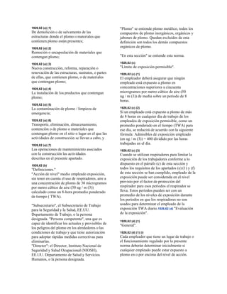 1926,62 (a) (1)
De demolición o de salvamento de las
estructuras donde el plomo o materiales que
contienen plomo están presentes;
1926,62 (a) (2)
Remoción o encapsulación de materiales que
contengan plomo;
1926,62 (a) (3)
Nueva construcción, reforma, reparación o
renovación de las estructuras, sustratos, o partes
de ellas, que contienen plomo, o de materiales
que contengan plomo;
1926,62 (a) (4)
La instalación de los productos que contengan
plomo;
1926,62 (a) (5)
La contaminación de plomo / limpieza de
emergencia;
1926,62 (a) (6)
Transporte, eliminación, almacenamiento,
contención o de plomo o materiales que
contengan plomo en el sitio o lugar en el que las
actividades de construcción se llevan a cabo, y
1926,62 (a) (7)
Las operaciones de mantenimiento asociados
con la construcción las actividades
descritas en el presente apartado.
1926,62 (b)
"Definiciones."
"Acción de nivel" medio empleado exposición,
sin tener en cuenta el uso de respiradores, aire a
una concentración de plomo de 30 microgramos
por metro cúbico de aire (30 ug / m (3))
calculado como un 8-hora promedio ponderado
de tiempo ( TWA).
"Subsecretario", el Subsecretario de Trabajo
para la Seguridad y la Salud, EE.UU.
Departamento de Trabajo, o la persona
designada. "Persona competente", una que es
capaz de identificar los actuales y previsibles de
los peligros del plomo en los alrededores o las
condiciones de trabajo y que tiene autorización
para adoptar rápidas medidas correctivas para
eliminarlas.
"Director": el Director, Instituto Nacional de
Seguridad y Salud Ocupacional (NIOSH),
EE.UU. Departamento de Salud y Servicios
Humanos, o la persona designada.
"Plomo" se entiende plomo metálico, todos los
compuestos de plomo inorgánicos, orgánicos y
jabones de plomo. Quedan excluidos de esta
definición son todos los demás compuestos
orgánicos de plomo.
"En esta sección" se entiende esta norma.
1926,62 (c)
"Límite de exposición permisible".
1926,62 (c) (1)
El empleador deberá asegurar que ningún
empleado está expuesto a plomo en
concentraciones superiores a cincuenta
microgramos por metro cúbico de aire (50
ug / m (3)) de media sobre un periodo de 8
horas.
1926,62 (c) (2)
Si un empleado está expuesto a plomo de más
de 8 horas en cualquier día de trabajo de los
empleados de exposición permisible, como un
promedio ponderado en el tiempo (TWA) para
ese día, se reducirá de acuerdo con la siguiente
fórmula: Admisibles de exposición empleado
(en ug / m (3)) = 400 dividido por las horas
trabajadas en el día.
1926,62 (c) (3)
Cuando se utilizan respiradores para limitar la
exposición de los trabajadores conforme a lo
dispuesto en el párrafo (c) de esta sección y
todos los requisitos de los apartados (e) (1) y (f)
de esta sección se han cumplido, empleado de la
exposición puede ser considerada en el nivel
previsto por el factor de protección del
respirador para esos períodos el respirador se
lleva. Estos períodos pueden ser con un
promedio de los niveles de exposición durante
los períodos en que los respiradores no son
usados para determinar el empleado de la
exposición TWA diario.1926,62 (d) "Evaluación
de la exposición".
1926,62 (d) (1)
"General".
1926,62 (d) (1) (i)
Cada empleador que tiene un lugar de trabajo o
el funcionamiento regulado por la presente
norma deberán determinar inicialmente si
cualquier empleado puede estar expuesto a
plomo en o por encima del nivel de acción.
 