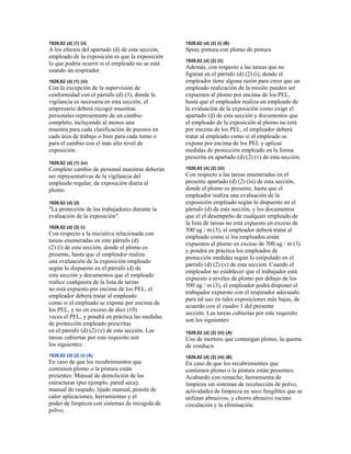 1926,62 (d) (1) (ii)
A los efectos del apartado (d) de esta sección,
empleado de la exposición es que la exposición
lo que podría ocurrir si el empleado no se está
usando un respirador.
1926,62 (d) (1) (iii)
Con la excepción de la supervisión de
conformidad con el párrafo (d) (3), donde la
vigilancia es necesaria en esta sección, el
empresario deberá recoger muestras
personales representante de un cambio
completo, incluyendo al menos una
muestra para cada clasificación de puestos en
cada área de trabajo o bien para cada turno o
para el cambio con el más alto nivel de
exposición.
1926,62 (d) (1) (iv)
Completo cambio de personal muestras deberán
ser representativas de la vigilancia del
empleado regular, de exposición diaria al
plomo.
1926,62 (d) (2)
"La protección de los trabajadores durante la
evaluación de la exposición".
1926,62 (d) (2) (i)
Con respecto a la iniciativa relacionada con
tareas enumeradas en este párrafo (d)
(2) (i) de esta sección, donde el plomo es
presente, hasta que el empleador realiza
una evaluación de la exposición empleado
según lo dispuesto en el párrafo (d) de
esta sección y documentos que el empleado
realice cualquiera de la lista de tareas
no está expuesto por encima de los PEL, el
empleador deberá tratar al empleado
como si el empleado se expone por encima de
los PEL, y no en exceso de diez (10)
veces el PEL, y pondrá en práctica las medidas
de protección empleado prescritas
en el párrafo (d) (2) (v) de esta sección. Las
tareas cubiertas por este requisito son
los siguientes:
1926,62 (d) (2) (i) (A)
En caso de que los recubrimientos que
contienen plomo o la pintura están
presentes: Manual de demolición de las
estructuras (por ejemplo, pared seca),
manual de raspado, lijado manual, pistola de
calor aplicaciones, herramientas y el
poder de limpieza con sistemas de recogida de
polvo;
1926,62 (d) (2) (i) (B)
Spray pintura con plomo de pintura
1926,62 (d) (2) (ii)
Además, con respecto a las tareas que no
figuran en el párrafo (d) (2) (i), donde el
empleador tiene alguna razón para creer que un
empleado realización de la misión pueden ser
expuestos al plomo por encima de los PEL,
hasta que el empleador realiza un empleado de
la evaluación de la exposición como exige el
apartado (d) de esta sección y documentos que
el empleado de la exposición al plomo no está
por encima de los PEL, el empleador deberá
tratar al empleado como si el empleado se
expone por encima de los PEL y aplicar
medidas de protección empleado en la forma
prescrita en apartado (d) (2) (v) de esta sección.
1926,62 (d) (2) (iii)
Con respecto a las tareas enumeradas en el
presente apartado (d) (2) (iii) de esta sección,
donde el plomo es presente, hasta que el
empleador realiza una evaluación de la
exposición empleado según lo dispuesto en el
párrafo (d) de esta sección, y los documentos
que el el desempeño de cualquier empleado de
la lista de tareas no está expuesto en exceso de
500 ug / m (3), el empleador deberá tratar al
empleado como si los empleados están
expuestos al plomo en exceso de 500 ug / m (3)
y pondrá en práctica los empleados de
protección medidas según lo estipulado en el
párrafo (d) (2) (v) de esta sección. Cuando el
empleador no establecer que el trabajador está
expuesto a niveles de plomo por debajo de los
500 ug / m (3), el empleador podrá disponer el
trabajador expuesto con el respirador adecuado
para tal uso en tales exposiciones más bajas, de
acuerdo con el cuadro 1 del presente
sección. Las tareas cubiertas por este requisito
son los siguientes:
1926,62 (d) (2) (iii) (A)
Uso de mortero que contengan plomo; la quema
de conducir
1926,62 (d) (2) (iii) (B)
En caso de que los recubrimientos que
contienen plomo o la pintura están presentes:
Acabando con remache; herramienta de
limpieza sin sistemas de recolección de polvo;
actividades de limpieza en seco fungibles que se
utilizan abrasivos, y chorro abrasivo recinto
circulación y la eliminación.
 