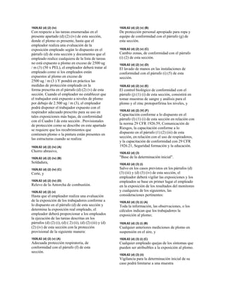 1926,62 (d) (2) (iv)
Con respecto a las tareas enumeradas en el
presente apartado (d) (2) (iv) de esta sección,
donde el plomo es presente, hasta que el
empleador realiza una evaluación de la
exposición empleado según lo dispuesto en el
párrafo (d) de esta sección y documentos que el
empleado realice cualquiera de la lista de tareas
no está expuesto a plomo en exceso de 2500 ug
/ m (3) (50 x PEL), el empleador deberá tratar al
empleado como si los empleados están
expuestos al plomo en exceso de
2500 ug / m (3 ) Y pondrá en práctica las
medidas de protección empleado en la
forma prescrita en el párrafo (d) (2) (v) de esta
sección. Cuando el empleador no establecer que
el trabajador está expuesto a niveles de plomo
por debajo de 2.500 ug / m (3), el empleador
podrá disponer el trabajador expuesto con el
respirador adecuado prescrito para su uso en
tales exposiciones más bajas, de conformidad
con el Cuadro I de esta sección . Provisionales
de protección como se describe en este apartado
se requiere que los recubrimientos que
contienen plomo o la pintura están presentes en
las estructuras cuando se realiza:
1926,62 (d) (2) (iv) (A)
Chorro abrasivo,
1926,62 (d) (2) (iv) (B)
Soldadura,
1926,62 (d) (2) (iv) (C)
Corte, y
1926,62 (d) (2) (iv) (D)
Relevo de la Antorcha de combustión.
1926,62 (d) (2) (v)
Hasta que el empleador realiza una evaluación
de la exposición de los trabajadores conforme a
lo dispuesto en el párrafo (d) de esta sección y
determina la exposición real empleado, el
empleador deberá proporcionar a los empleados
la ejecución de las tareas descritas en los
párrafos (d) (2) (i), (d) ( 2) (ii), (d) (2) (iii) y (d)
(2) (iv) de esta sección con la protección
provisional de la siguiente manera:
1926,62 (d) (2) (v) (A)
Adecuada protección respiratoria, de
conformidad con el párrafo (f) de esta
sección.
1926,62 (d) (2) (v) (B)
De protección personal apropiado para ropa y
equipo de conformidad con el párrafo (g) de
esta sección.
1926,62 (d) (2) (v) (C)
Cambio zonas, de conformidad con el párrafo
(i) (2) de esta sección.
1926,62 (d) (2) (v) (D)
El lavado de manos en las instalaciones de
conformidad con el párrafo (i) (5) de esta
sección.
1926,62 (d) (2) (v) (E)
El control biológico de conformidad con el
párrafo (j) (1) (i) de esta sección, consistirá en
tomar muestras de sangre y análisis para el
plomo y el zinc protoporfirina los niveles, y
1926,62 (d) (2) (V) (F)
Capacitación conforme a lo dispuesto en el
párrafo (l) (1) (i) de esta sección en relación con
la norma 29 CFR 1926.59, Comunicación de
Riesgos, la capacitación conforme a lo
dispuesto en el párrafo (1) (2) (iii) de esta
sección, en relación con el uso de respiradores,
y la capacitación de conformidad con 29 CFR
1926.21, Seguridad formación y la educación.
1926,62 (d) (3)
"Base de la determinación inicial".
1926,62 (d) (3) (i)
Salvo en los casos previstos en los párrafos (d)
(3) (iii) y (d) (3) (iv) de esta sección, el
empleador deberá vigilar las exposiciones y los
empleados se base en primer lugar el empleado
en la exposición de los resultados del monitoreo
y cualquiera de los siguientes, las
consideraciones pertinentes:
1926,62 (d) (3) (i) (A)
Toda la información, las observaciones, o los
cálculos indican que los trabajadores la
exposición al plomo;
1926,62 (d) (3) (i) (B)
Cualquier anteriores mediciones de plomo en
suspensión en el aire, y
1926,62 (d) (3) (i) (C)
Cualquier empleado quejas de los síntomas que
pueden ser atribuibles a la exposición al plomo.
1926,62 (d) (3) (ii)
Vigilancia para la determinación inicial de su
caso podrá limitarse a una muestra
 
