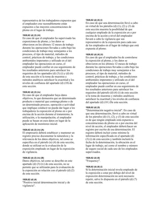 representativa de los trabajadores expuestos que
el empleador cree razonablemente están
expuestos a las mayores concentraciones de
plomo en el lugar de trabajo.
1926,62 (d) (3) (iii)
En caso de que el empleador ha supervisado las
exposiciones de plomo, y los datos se
obtuvieron en los últimos 12 meses de trabajo
durante las operaciones llevadas a cabo bajo las
condiciones de trabajo muy semejantes a los
procesos, el tipo de material, métodos de
control, prácticas de trabajo, y las condiciones
ambientales imperantes y utilizado en el del
empleador las operaciones en curso, el
empleador puede confiar en esa seguimiento de
los resultados anteriores para satisfacer los
requisitos de los apartados (d) (3) (i) y (d) (6)
de esta sección si la toma de muestras y
métodos analíticos satisfacer la exactitud y los
niveles de confianza del apartado (d) (10) de
esta sección.
1926,62 (d) (3) (iv)
En caso de que el empleador haya datos
objetivos, lo que demuestra que un determinado
producto o material que contenga plomo o de
un determinado proceso, operación o actividad
que implique conducir no pueda dar lugar a los
trabajadores la exposición al plomo en o por
encima de la acción durante el tratamiento, la
utilización, o la manipulación, el empleador
puede se basan en esos datos en lugar de la
aplicación de monitoreo inicial.
1926,62 (d) (3) (iv) (A)
El empresario deberá establecer y mantener un
registro preciso documentar la naturaleza y la
relevancia de los datos objetivos, tal como se
especifica en el párrafo (n) (4) de esta sección,
donde se utilizan en la evaluación de la
exposición empleado en lugar de la exposición
de vigilancia.
1926,62 (d) (3) (iv) (B)
Datos objetivos, tal como se describe en este
apartado (d) (3) (iv) de esta sección, no se
permite que se utilizarán para la evaluación de
la exposición en relación con el párrafo (d) (2)
de esta sección.
1926,62 (d) (4)
"Positive inicial determinación inicial y de
vigilancia".
1926,62 (d) (4) (i)
En caso de que una determinación llevó a cabo
en virtud de los párrafos (d) (1), (2) y (3) de
esta sección muestra la posibilidad de que
cualquier empleado de la exposición en o por
encima de la acción a nivel del empleador
llevará a cabo la vigilancia que sea
representativo de la exposición para cada uno
de los empleados en el lugar de trabajo que está
expuesta al plomo.
1926,62 (d) (4) (ii)
En caso de que el empleador ha de controlarse
la exposición al plomo, y los datos se
obtuvieron en los últimos 12 meses de trabajo
durante las operaciones llevadas a cabo bajo las
condiciones de trabajo muy semejantes a los
procesos, el tipo de material, métodos de
control, prácticas de trabajo, y las condiciones
ambientales imperantes y utilizado en el del
empleador las operaciones en curso, el
empleador puede confiar en esa seguimiento de
los resultados anteriores para satisfacer los
requisitos del párrafo (d) (4) (i) de esta sección
si la toma de muestras y métodos analíticos
satisfacer la exactitud y los niveles de confianza
del apartado (d) (10 ) De esta sección.
1926,62 (d) (5)
"Determinación negativa inicial". En caso de
que una determinación, llevó a cabo en virtud
de los párrafos (d) (1), (2), y (3) de esta sección
es de que ningún empleado está expuesto a
concentraciones de plomo en o por encima del
nivel de acción, el empleador deberá hacer un
registro por escrito de esa determinación. El
registro deberá incluir como mínimo la
información especificada en el apartado (d)
(3) (i) de esta sección y también incluirá la
fecha de la determinación, la ubicación en el
lugar de trabajo, así como el nombre y número
de seguro social de cada uno de los empleados
supervisados.
1926,62 (d) (6)
"Frequency".
1926,62 (d) (6) (i)
Si la determinación inicial revela empleado de
la exposición a estar por debajo del nivel de
exposición determinación no será necesario
repetir, salvo lo dispuesto en el párrafo (d) (7)
de esta sección.
 