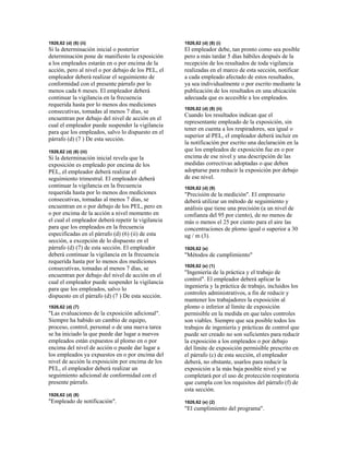 1926,62 (d) (6) (ii)
Si la determinación inicial o posterior
determinación pone de manifiesto la exposición
a los empleados estarán en o por encima de la
acción, pero al nivel o por debajo de los PEL, el
empleador deberá realizar el seguimiento de
conformidad con el presente párrafo por lo
menos cada 6 meses. El empleador deberá
continuar la vigilancia en la frecuencia
requerida hasta por lo menos dos mediciones
consecutivas, tomadas al menos 7 días, se
encuentran por debajo del nivel de acción en el
cual el empleador puede suspender la vigilancia
para que los empleados, salvo lo dispuesto en el
párrafo (d) (7 ) De esta sección.
1926,62 (d) (6) (iii)
Si la determinación inicial revela que la
exposición es empleado por encima de los
PEL, el empleador deberá realizar el
seguimiento trimestral. El empleador deberá
continuar la vigilancia en la frecuencia
requerida hasta por lo menos dos mediciones
consecutivas, tomadas al menos 7 días, se
encuentran en o por debajo de los PEL, pero en
o por encima de la acción a nivel momento en
el cual el empleador deberá repetir la vigilancia
para que los empleados en la frecuencia
especificadas en el párrafo (d) (6) (ii) de esta
sección, a excepción de lo dispuesto en el
párrafo (d) (7) de esta sección. El empleador
deberá continuar la vigilancia en la frecuencia
requerida hasta por lo menos dos mediciones
consecutivas, tomadas al menos 7 días, se
encuentran por debajo del nivel de acción en el
cual el empleador puede suspender la vigilancia
para que los empleados, salvo lo
dispuesto en el párrafo (d) (7 ) De esta sección.
1926,62 (d) (7)
"Las evaluaciones de la exposición adicional".
Siempre ha habido un cambio de equipo,
proceso, control, personal o de una nueva tarea
se ha iniciado la que puede dar lugar a nuevos
empleados están expuestos al plomo en o por
encima del nivel de acción o puede dar lugar a
los empleados ya expuestos en o por encima del
nivel de acción la exposición por encima de los
PEL, el empleador deberá realizar un
seguimiento adicional de conformidad con el
presente párrafo.
1926,62 (d) (8)
"Empleado de notificación".
1926,62 (d) (8) (i)
El empleador debe, tan pronto como sea posible
pero a más tardar 5 días hábiles después de la
recepción de los resultados de toda vigilancia
realizadas en el marco de esta sección, notificar
a cada empleado afectado de estos resultados,
ya sea individualmente o por escrito mediante la
publicación de los resultados en una ubicación
adecuada que es accesible a los empleados.
1926,62 (d) (8) (ii)
Cuando los resultados indican que el
representante empleado de la exposición, sin
tener en cuenta a los respiradores, sea igual o
superior al PEL, el empleador deberá incluir en
la notificación por escrito una declaración en la
que los empleados de exposición fue en o por
encima de ese nivel y una descripción de las
medidas correctivas adoptadas o que deben
adoptarse para reducir la exposición por debajo
de ese nivel.
1926,62 (d) (9)
"Precisión de la medición". El empresario
deberá utilizar un método de seguimiento y
análisis que tiene una precisión (a un nivel de
confianza del 95 por ciento), de no menos de
más o menos el 25 por ciento para el aire las
concentraciones de plomo igual o superior a 30
ug / m (3).
1926,62 (e)
"Métodos de cumplimiento"
1926,62 (e) (1)
"Ingeniería de la práctica y el trabajo de
control". El empleador deberá aplicar la
ingeniería y la práctica de trabajo, incluidos los
controles administrativos, a fin de reducir y
mantener los trabajadores la exposición al
plomo o inferior al límite de exposición
permisible en la medida en que tales controles
son viables. Siempre que sea posible todos los
trabajos de ingeniería y prácticas de control que
puede ser creado no son suficientes para reducir
la exposición a los empleados o por debajo
del límite de exposición permisible prescrito en
el párrafo (c) de esta sección, el empleador
deberá, no obstante, usarlos para reducir la
exposición a la más baja posible nivel y se
completará por el uso de protección respiratoria
que cumpla con los requisitos del párrafo (f) de
esta sección.
1926,62 (e) (2)
"El cumplimiento del programa".
 