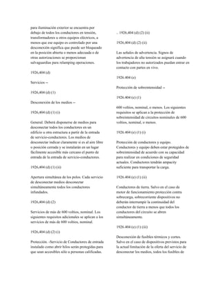 para iluminación exterior se encuentra por
debajo de todos los conductores en tensión,
transformadores u otros equipos eléctricos, a
menos que ese equipo es controlado por una
desconexión significa que puede ser bloqueado
en la posición abierta o menos adecuada o de
otras autorizaciones se proporcionan
salvaguardias para relamping operaciones.
1926,404 (d)
Servicios --
1926,404 (d) (1)
Desconexión de los medios --
1926,404 (d) (1) (i)
General. Deberá disponerse de medios para
desconectar todos los conductores en un
edificio u otra estructura a partir de la entrada
de servicio-conductores. Los medios de
desconectar indicar claramente si es al aire libre
o posición cerrada y se instalarán en un lugar
fácilmente accesible más cercano el punto de
entrada de la entrada de servicio-conductores.
1926,404 (d) (1) (ii)
Apertura simultánea de los polos. Cada servicio
de desconectar medios desconectar
simultáneamente todos los conductores
infundados.
1926,404 (d) (2)
Servicios de más de 600 voltios, nominal. Los
siguientes requisitos adicionales se aplican a los
servicios de más de 600 voltios, nominal.
1926,404 (d) (2) (i)
Protección. -Servicio de Conductores de entrada
instalado como abrir hilos serán protegidas para
que sean accesibles sólo a personas calificadas.
.. 1926,404 (d) (2) (ii)
1926,404 (d) (2) (ii)
Las señales de advertencia. Signos de
advertencia de alta tensión se asignará cuando
los trabajadores no autorizados puedan entrar en
contacto con partes en vivo.
1926.404 (e)
Protección de sobreintensidad --
1926.404 (e) (1)
600 voltios, nominal, o menos. Los siguientes
requisitos se aplican a la protección de
sobreintensidad de circuitos nominales de 600
voltios, nominal, o menos.
1926.404 (e) (1) (i)
Protección de conductores y equipo.
Conductores y equipo deben estar protegidos de
sobreintensidad de acuerdo con su capacidad
para realizar en condiciones de seguridad
actuales. Conductores tendrán ampacity
suficiente para transportar la carga.
1926.404 (e) (1) (ii)
Conductores de tierra. Salvo en el caso de
motor de funcionamiento protección contra
sobrecarga, sobrecorriente dispositivos no
deberán interrumpir la continuidad del
conductor de tierra a menos que todos los
conductores del circuito se abren
simultáneamente.
1926.404 (e) (1) (iii)
Desconexión de fusibles térmicos y cortes.
Salvo en el caso de dispositivos previstos para
la actual limitación de la oferta del servicio de
desconectar los medios, todos los fusibles de
 
