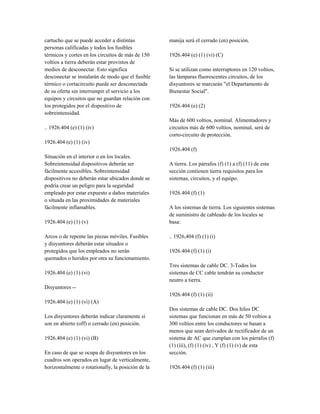 cartucho que se puede acceder a distintas
personas calificadas y todos los fusibles
térmicos y cortes en los circuitos de más de 150
voltios a tierra deberán estar provistos de
medios de desconectar. Esto significa
desconectar se instalarán de modo que el fusible
térmico o cortacircuito puede ser desconectada
de su oferta sin interrumpir el servicio a los
equipos y circuitos que no guardan relación con
los protegidos por el dispositivo de
sobreintensidad.
.. 1926.404 (e) (1) (iv)
1926.404 (e) (1) (iv)
Situación en el interior o en los locales.
Sobreintensidad dispositivos deberán ser
fácilmente accesibles. Sobreintensidad
dispositivos no deberán estar ubicados donde se
podría crear un peligro para la seguridad
empleado por estar expuesto a daños materiales
o situada en las proximidades de materiales
fácilmente inflamables.
1926.404 (e) (1) (v)
Arcos o de repente las piezas móviles. Fusibles
y disyuntores deberán estar situados o
protegidos que los empleados no serán
quemados o heridos por otra su funcionamiento.
1926.404 (e) (1) (vi)
Disyuntores --
1926.404 (e) (1) (vi) (A)
Los disyuntores deberán indicar claramente si
son en abierto (off) o cerrado (en) posición.
1926.404 (e) (1) (vi) (B)
En caso de que se ocupa de disyuntores en los
cuadros son operados en lugar de verticalmente,
horizontalmente o rotationally, la posición de la
manija será el cerrado (en) posición.
1926.404 (e) (1) (vi) (C)
Si se utilizan como interruptores en 120 voltios,
las lámparas fluorescentes circuitos, de los
disyuntores se marcarán "el Departamento de
Bienestar Social".
1926.404 (e) (2)
Más de 600 voltios, nominal. Alimentadores y
circuitos más de 600 voltios, nominal, será de
corto-circuito de protección.
1926.404 (f)
A tierra. Los párrafos (f) (1) a (f) (11) de esta
sección contienen tierra requisitos para los
sistemas, circuitos, y el equipo.
1926.404 (f) (1)
A los sistemas de tierra. Los siguientes sistemas
de suministro de cableado de los locales se
basa:
.. 1926,404 (f) (1) (i)
1926.404 (f) (1) (i)
Tres sistemas de cable DC. 3-Todos los
sistemas de CC cable tendrán su conductor
neutro a tierra.
1926.404 (f) (1) (ii)
Dos sistemas de cable DC. Dos hilos DC
sistemas que funcionan en más de 50 voltios a
300 voltios entre los conductores se basan a
menos que sean derivados de rectificador de un
sistema de AC que cumplan con los párrafos (f)
(1) (iii), (f) (1) (iv) , Y (f) (1) (v) de esta
sección.
1926.404 (f) (1) (iii)
 