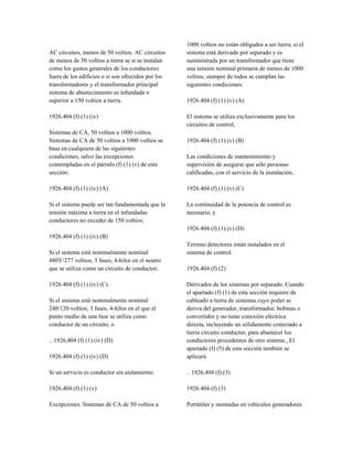 AC circuitos, menos de 50 voltios. AC circuitos
de menos de 50 voltios a tierra se si se instalan
como los gastos generales de los conductores
fuera de los edificios o si son ofrecidos por los
transformadores y el transformador principal
sistema de abastecimiento es infundada o
superior a 150 voltios a tierra.
1926.404 (f) (1) (iv)
Sistemas de CA, 50 voltios a 1000 voltios.
Sistemas de CA de 50 voltios a 1000 voltios se
basa en cualquiera de las siguientes
condiciones, salvo las excepciones
contempladas en el párrafo (f) (1) (v) de esta
sección:
1926.404 (f) (1) (iv) (A)
Si el sistema puede ser tan fundamentada que la
tensión máxima a tierra en el infundadas
conductores no exceder de 150 voltios;
1926.404 (f) (1) (iv) (B)
Si el sistema está nominalmente nominal
480Y/277 voltios, 3 fases, 4-hilos en el neutro
que se utiliza como un circuito de conductor;
1926.404 (f) (1) (iv) (C)
Si el sistema está nominalmente nominal
240/120 voltios, 3 fases, 4-hilos en el que el
punto medio de una fase se utiliza como
conductor de un circuito, o
.. 1926,404 (f) (1) (iv) (D)
1926.404 (f) (1) (iv) (D)
Si un servicio es conductor sin aislamiento.
1926.404 (f) (1) (v)
Excepciones. Sistemas de CA de 50 voltios a
1000 voltios no están obligados a ser tierra, si el
sistema está derivado por separado y es
suministrada por un transformador que tiene
una tensión nominal primaria de menos de 1000
voltios, siempre de todos se cumplan las
siguientes condiciones:
1926.404 (f) (1) (v) (A)
El sistema se utiliza exclusivamente para los
circuitos de control,
1926.404 (f) (1) (v) (B)
Las condiciones de mantenimiento y
supervisión de asegurar que sólo personas
calificadas, con el servicio de la instalación,
1926.404 (f) (1) (v) (C)
La continuidad de la potencia de control es
necesario, y
1926.404 (f) (1) (v) (D)
Terreno detectores están instalados en el
sistema de control.
1926.404 (f) (2)
Derivados de los sistemas por separado. Cuando
el apartado (f) (1) de esta sección requiere de
cableado a tierra de sistemas cuyo poder se
deriva del generador, transformador, bobinas o
convertidor y no tiene conexión eléctrica
directa, incluyendo un sólidamente conectado a
tierra circuito conductor, para abastecer los
conductores procedentes de otro sistema , El
apartado (f) (5) de esta sección también se
aplicará.
.. 1926,404 (f) (3)
1926.404 (f) (3)
Portátiles y montadas en vehículos generadores
 