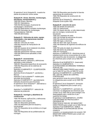 El apéndice E de la Subparte M - muestra los
planes de protección contra caídas
Subparte N - Grúas, Derricks, montacargas,
elevadores, transportadores y
1926.550 Grúas y derricks.
1926.551 Helicópteros.
1926.552 Montacargas, el personal de
montacargas y ascensores.
1926.553 Base-tambor montado montacargas.
1926.554 Generales de montacargas.
Transportadores 1926.555.
1926.556 [Eliminado].
Subparte O - Vehículos de motor, equipo
mecanizado, y las operaciones marinas
1926.600 equipo.
1926.601 vehículos de motor.
1926.602 equipos de manipulación de
materiales.
1926.603 equipos de la instalación de pilotes.
1926.604 limpieza del sitio.
1926.605 operaciones marinas y equipo.
1926.606 Definiciones aplicables a esta
subparte.
Subparte P - excavaciones
1926.650 Alcance, aplicación y definiciones
aplicables a esta subparte.
1926.651 Requisitos específicos de excavación.
1926.652 Requisitos de los sistemas de
protección.
Apéndice A SUBPARTE P - CLASIFICACIÓN
DEL SUELO
Apéndice B de la Subparte P - pendiente y
Bancos
Apéndice C de la subparte P - madera para
apuntalar las trincheras
Apéndice D SUBPARTE P - apuntalamiento
hidráulico de aluminio para trincheras
El apéndice E de la Subparte P - alternativas a
la madera apuntalamiento
Apéndice F a SUBPARTE P - selección de
sistemas de protección
Subparte Q - hormigón y albañilería de
construcción
1926.700 Alcance, aplicación y definiciones
aplicables a esta subparte.
1926.701 Requisitos generales.
1926.702 Requisitos para los equipos y
herramientas.
1926.703 Requisitos de los emitidos en el lugar
concreto.
1926.704 Requisitos de los prefabricados de
hormigón.
1926.705 Requisitos para levantar la losa-las
operaciones de construcción.
1926.706 Requisitos de construcción de
albañilería.
Apéndice de la Subparte Q - referencias a la
Subparte Q de la parte 1926
Subparte R - erección de acero
1926.750 Ámbito de aplicación.
1926.751 Definiciones.
1926.752 diseño del sitio, un sitio determinado
plan de montaje y construcción de
secuencias.
1926.753 y aparejos de izado.
1926.754 montaje de estructuras de acero.
1926.755 columna de anclaje.
1926.756 vigas y columnas.
1926.757 Abrir web vigas de acero.
1926.758 Sistemas de ingeniería de edificios de
metal.
1926.759 caída de objeto de protección.
1926.760 Otoño de protección.
1926.761 Formación.
Apéndice A SUBPARTE R - directrices para el
establecimiento de los componentes de un sitio
web específico plan de erección: no obligatorias
las directrices para cumplir con § 1926.752
(e)
Apéndice B del SUBPARTE R - [reservado]
Apéndice C A SUBPARTE R -
ILUSTRACIONES DE BRIDGING TERMINUS
PUNTOS: NO
OBLIGATORIO DIRECTRICES para cumplir
con § 1926.757 (a) (10) y § 1926.757 (c) (5)
Apéndice D SUBPARTE R - ILUSTRACIÓN
DEL USO DE LÍNEAS DE CONTROL
CONTROLADO
para demarcar zonas de cocina (CDZs): pautas
no obligatorias para cumplir con § 1926.760
(c) (3)
El apéndice E de la Subparte R - formación:
pautas no obligatorias para cumplir con §
1926.761
Apéndice F a SUBPARTE R - perímetro de
columnas: no obligatorias las directrices para
cumplir con § 1926.756 (e) para proteger a los
desprotegidos lado o borde de un pie /
superficie de trabajo
El apéndice G del SUBPARTE R - OTOÑO
LOS SISTEMAS DE PROTECCIÓN Y
CRITERIOS DE
PRÁCTICAS § 1926.502: NO MADATORY
DIRECTRICES para cumplir con § 1926.760 (d)
Apéndice H de SUBPARTE R - DOBLE
CONEXIONES: ILUSTRACIÓN DE UN FIN
cortado la
conexión y un escalonamiento de conexión: NO
MADATORY DIRECTRICES para cumplir con
§ 1926.756 (c) (1)
 