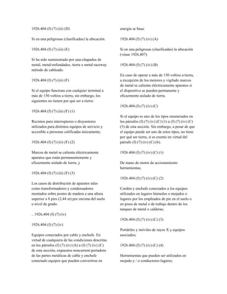 1926.404 (f) (7) (iii) (D)
Si en una peligrosas (clasificadas) la ubicación.
1926.404 (f) (7) (iii) (E)
Si ha sido suministrado por una-chapados de
metal, metal-enfundados, tierra o metal raceway
método de cableado.
1926.404 (f) (7) (iii) (F)
Si el equipo funciona con cualquier terminal a
más de 150 voltios a tierra, sin embargo, los
siguientes no tienen por qué ser a tierra:
1926.404 (f) (7) (iii) (F) (1)
Recintos para interruptores o disyuntores
utilizados para distintos equipos de servicio y
accesible a personas calificadas únicamente;
1926.404 (f) (7) (iii) (F) (2)
Marcos de metal se calienta eléctricamente
aparatos que están permanentemente y
eficazmente aislado de tierra, y
1926.404 (f) (7) (iii) (F) (3)
Los casos de distribución de aparatos tales
como transformadores y condensadores
montados sobre postes de madera a una altura
superior a 8 pies (2,44 m) por encima del suelo
o nivel de grado.
.. 1926,404 (f) (7) (iv)
1926.404 (f) (7) (iv)
Equipos conectados por cable y enchufe. En
virtud de cualquiera de las condiciones descritas
en los párrafos (f) (7) (iv) (A) a (f) (7) (iv) (C)
de esta sección, expuestos noncurrent portadora
de las partes metálicas de cable y enchufe
conectado equipos que pueden convertirse en
energía se basa:
1926.404 (f) (7) (iv) (A)
Si en una peligrosas (clasificadas) la ubicación
(véase 1926,407).
1926.404 (f) (7) (iv) (B)
En caso de operar a más de 150 voltios a tierra,
a excepción de los motores y vigilado marcos
de metal se calienta eléctricamente aparatos si
el dispositivo se pueden permanente y
eficazmente aislado de tierra.
1926.404 (f) (7) (iv) (C)
Si el equipo es uno de los tipos enumerados en
los párrafos (f) (7) (iv) (C) (1) a (f) (7) (iv) (C)
(5) de esta sección. Sin embargo, a pesar de que
el equipo puede ser uno de estos tipos, no tiene
por qué ser tierra, si es exento en virtud del
párrafo (f) (7) (iv) (C) (6).
1926.404 (f) (7) (iv) (C) (1)
De mano de motor de accionamiento
herramientas;
1926.404 (f) (7) (iv) (C) (2)
Cordón y enchufe conectados a los equipos
utilizados en lugares húmedos o mojados o
lugares por los empleados de pie en el suelo o
en pisos de metal o de trabajo dentro de los
tanques de metal o calderas;
1926.404 (f) (7) (iv) (C) (3)
Portátiles y móviles de rayos X y equipos
asociados;
1926.404 (f) (7) (iv) (C) (4)
Herramientas que pueden ser utilizados en
mojado y / o conductores lugares;
 