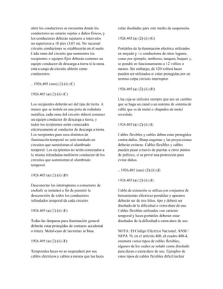 abrir los conductores se encuentra donde los
conductores no estarán sujetas a daños físicos, y
los conductores deberán sujetarse a intervalos
no superiores a 10 pies (3,05 m). No sucursal
circuito conductores se establecerán en el suelo.
Cada rama del circuito que suministra los
recipientes o equipos fijos deberán contener un
equipo conductor de descarga a tierra si la rama
está a cargo de circuito abierto como
conductores.
.. 1926,405 (uno) (2) (ii) (C)
1926.405 (a) (2) (ii) (C)
Los recipientes deberán ser del tipo de tierra. A
menos que se instale en una pista de rodadura
metálica, cada rama del circuito deberá contener
un equipo conductor de descarga a tierra, y
todos los recipientes serán conectados
eléctricamente al conductor de descarga a tierra.
Los recipientes para usos distintos de
iluminación temporal no será instalado en
circuitos que suministran el alumbrado
temporal. Los recipientes no serán conectados a
la misma infundadas multiwire conductor de los
circuitos que suministran el alumbrado
temporal.
1926.405 (a) (2) (ii) (D)
Desconectar los interruptores o conectores de
enchufe se instalará a fin de permitir la
desconexión de todos los conductores
infundados temporal de cada circuito.
1926.405 (a) (2) (ii) (E)
Todas las lámparas para iluminación general
deberán estar protegidas de contacto accidental
o rotura. Metal-caso de las tomas se basa.
1926.405 (a) (2) (ii) (F)
Temporales luces no se suspenderá por sus
cables eléctricos y cables a menos que las luces
están diseñadas para este medio de suspensión.
1926.405 (a) (2) (ii) (G)
Portátiles de la iluminación eléctrica utilizados
en mojado y / o conductores de otros lugares,
como por ejemplo, tambores, tanques, buques y,
se pondrá en funcionamiento a 12 voltios o
menos. Sin embargo, de 120 voltios luces
pueden ser utilizados si están protegidas por un
terreno culpa circuito interruptor.
1926.405 (a) (2) (ii) (H)
Una caja se utilizará siempre que sea un cambio
que se haga un canal o un sistema de sistema de
cable que es de metal o chapados de metal
revestido.
1926.405 (a) (2) (ii) (I)
Cables flexibles y cables deben estar protegidos
contra daños. Sharp esquinas y las proyecciones
deberán evitarse. Cables flexibles y cables
pueden pasar a través de puertas u otros puntos
de pellizco, si se prevé una protección para
evitar daños.
.. 1926,405 (uno) (2) (ii) (J)
1926.405 (a) (2) (ii) (J)
Cable de extensión se utiliza con conjuntos de
herramientas eléctricas portátiles y aparatos
deberán ser de tres hilos, tipo y deberá ser
diseñado de la dificultad o extra-duro de uso.
Cables flexibles utilizados con carácter
temporal y luces portátiles deberán estar
diseñados de la dificultad o extra-duro de uso.
NOTA: El Código Eléctrico Nacional, ANSI /
NFPA 70, en el artículo 400, el cuadro 400-4,
enumera varios tipos de cables flexibles,
algunos de los cuales se señaló como diseñado
para duras o extra-duro de uso. Ejemplos de
estos tipos de cables flexibles difícil incluir
 