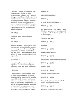 Los cuadros y cuadros. Los cuadros que tiene
expuestos en vivo partes se encuentra
permanentemente en lugares secos y accesibles
sólo a personas calificadas. Cuadros deberán ser
montados en armarios, cajas de cortacircuito, o
recintos destinados a la finalidad y se muertas
delante. Sin embargo, otros cuadros de los
muertos frente externo-operable tipo donde se
permite el acceso sólo a personas calificadas.
Expuesto hojas de cuchillo se cambia muerto
cuando estén abiertas.
1926.405 (e)
Recintos de lugares húmedos o mojados
lugares.
1926.405 (e) (1)
Gabinetes, accesorios y cajas. Armarios, cajas
de cortacircuito, accesorios, cuadros, anexos y
cuadros en lugares húmedos o mojados lugares
se instalarán a fin de evitar la humedad o el
agua de la entrada y acumulación dentro de los
recintos. En lugares húmedos los recintos será
impermeable.
1926.405 (e) (2)
Interruptores y disyuntores. Interruptores,
disyuntores, y cuadros instalados en lugares
húmedos se adjunta en la prueba de apéndices.
1926.405 (f)
Conductores para el cableado general. Todos
los conductores utilizados para el cableado
general deberá estar aislado, salvo la permitida
en esta Subparte. El conductor de aislamiento
deberá ser de un tipo que es adecuado para el
voltaje, la temperatura de funcionamiento, y el
lugar de uso. Conductores aislados se distingue
por el color que le corresponda o por otros
medios como conductores a tierra, conductores
infundadas, o equipo de conductores de tierra.
1926.405 (g)
Cables flexibles y cables --
1926.405 (g) (1)
El uso de cables flexibles y cables --
1926.405 (g) (1) (i)
Los usos permitidos. Cables flexibles y cables
deberán ser apropiadas para las condiciones de
uso y ubicación. Cables flexibles y cables sólo
se utilizarán para:
.. 1926,405 (g) (1) (i) (A)
1926.405 (g) (1) (i) (A)
Colgantes;
1926.405 (g) (1) (i) (B)
De accesorios de cableado;
1926.405 (g) (1) (i) (C)
La conexión de lámparas portátiles o aparatos;
1926.405 (g) (1) (i) (D)
Ascensor cables;
1926.405 (g) (1) (i) (E)
Cableado de grúas y montacargas;
1926.405 (g) (1) (i) (F)
Conexión de equipos estacionarios a fin de
facilitar su intercambio frecuente;
1926.405 (g) (1) (i) (G)
Prevención de la transmisión de ruido o
 