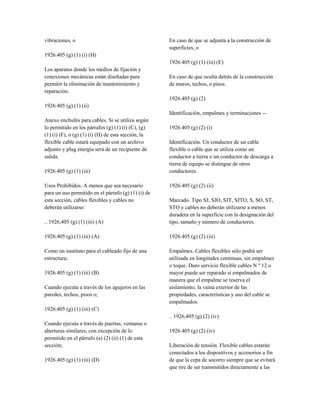 vibraciones, o
1926.405 (g) (1) (i) (H)
Los aparatos donde los medios de fijación y
conexiones mecánicas están diseñadas para
permitir la eliminación de mantenimiento y
reparación.
1926.405 (g) (1) (ii)
Anexo enchufes para cables. Si se utiliza según
lo permitido en los párrafos (g) (1) (i) (C), (g)
(1) (i) (F), o (g) (1) (i) (H) de esta sección, la
flexible cable estará equipado con un archivo
adjunto y plug energía será de un recipiente de
salida.
1926.405 (g) (1) (iii)
Usos Prohibidos. A menos que sea necesario
para un uso permitido en el párrafo (g) (1) (i) de
esta sección, cables flexibles y cables no
deberán utilizarse:
.. 1926,405 (g) (1) (iii) (A)
1926.405 (g) (1) (iii) (A)
Como un sustituto para el cableado fijo de una
estructura;
1926.405 (g) (1) (iii) (B)
Cuando ejecuta a través de los agujeros en las
paredes, techos, pisos o;
1926.405 (g) (1) (iii) (C)
Cuando ejecuta a través de puertas, ventanas o
aberturas similares, con excepción de lo
permitido en el párrafo (a) (2) (ii) (1) de esta
sección;
1926.405 (g) (1) (iii) (D)
En caso de que se adjunta a la construcción de
superficies, o
1926.405 (g) (1) (iii) (E)
En caso de que oculta detrás de la construcción
de muros, techos, o pisos.
1926.405 (g) (2)
Identificación, empalmes y terminaciones --
1926.405 (g) (2) (i)
Identificación. Un conductor de un cable
flexible o cable que se utiliza como un
conductor a tierra o un conductor de descarga a
tierra de equipo se distingue de otros
conductores.
1926.405 (g) (2) (ii)
Marcado. Tipo SJ, SJO, SJT, SJTO, S, SO, ST,
STO y cables no deberán utilizarse a menos
duradera en la superficie con la designación del
tipo, tamaño y número de conductores.
1926.405 (g) (2) (iii)
Empalmes. Cables flexibles sólo podrá ser
utilizada en longitudes continuas, sin empalmes
o toque. Duro servicio flexible cables N º 12 o
mayor puede ser reparado si empalmados de
manera que el empalme se reserva el
aislamiento, la vaina exterior de las
propiedades, características y uso del cable se
empalmados.
.. 1926,405 (g) (2) (iv)
1926.405 (g) (2) (iv)
Liberación de tensión. Flexible cables estarán
conectados a los dispositivos y accesorios a fin
de que la cepa de socorro siempre que se evitará
que tire de ser transmitidos directamente a las
 