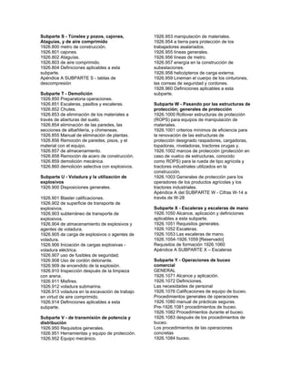 Subparte S - Túneles y pozos, cajones,
Ataguías, y de aire comprimido
1926.800 metro de construcción.
1926.801 cajones.
1926.802 Ataguías.
1926.803 de aire comprimido.
1926.804 Definiciones aplicables a esta
subparte.
Apéndice A SUBPARTE S - tablas de
descompresión
Subparte T - Demolición
1926.850 Preparatoria operaciones.
1926.851 Escaleras, pasillos y escaleras.
1926.852 Chutes.
1926.853 de eliminación de los materiales a
través de aberturas del suelo.
1926.854 eliminación de las paredes, las
secciones de albañilería, y chimeneas.
1926.855 Manual de eliminación de plantas.
1926.856 Remoción de paredes, pisos, y el
material con el equipo.
1926.857 de almacenamiento.
1926.858 Remoción de acero de construcción.
1926.859 demolición mecánica.
1926.860 demolición selectiva con explosivos.
Subparte U - Voladura y la utilización de
explosivos
1926.900 Disposiciones generales.
1926.901 Blaster calificaciones.
1926.902 de superficie de transporte de
explosivos.
1926.903 subterráneo de transporte de
explosivos.
1926.904 de almacenamiento de explosivos y
agentes de voladura.
1926.905 de carga de explosivos o agentes de
voladura.
1926.906 Iniciación de cargas explosivas -
voladura eléctrica.
1926.907 uso de fusibles de seguridad.
1926.908 Uso de cordón detonante.
1926.909 de encendido de la explosión.
1926.910 Inspección después de la limpieza
con arena.
1926.911 Misfires.
1926.912 voladura submarina.
1926.913 voladura en la excavación de trabajo
en virtud de aire comprimido.
1926.914 Definiciones aplicables a esta
subparte.
Subparte V - de transmisión de potencia y
distribución
1926.950 Requisitos generales.
1926.951 Herramientas y equipo de protección.
1926.952 Equipo mecánico.
1926.953 manipulación de materiales.
1926.954 a tierra para protección de los
trabajadores asalariados.
1926.955 líneas generales.
1926.956 líneas de metro.
1926.957 energía en la construcción de
subestaciones.
1926.958 helicópteros de carga externa.
1926.959 Lineman el cuerpo de los cinturones,
las correas de seguridad y cordones.
1926.960 Definiciones aplicables a esta
subparte.
Subparte W - Pasando por las estructuras de
protección; generales de protección
1926.1000 Rollover estructuras de protección
(ROPS) para equipos de manipulación de
materiales.
1926.1001 criterios mínimos de eficiencia para
la renovación de las estructuras de
protección designado raspadores, cargadoras,
topadoras, niveladoras, tractores orugas y.
1926.1002 marcos de protección (protección en
caso de vuelco de estructuras, conocido
como ROPS) para la rueda de tipo agrícola y
tractores industriales utilizados en la
construcción.
1926.1003 Generales de protección para los
operadores de los productos agrícolas y los
tractores industriales.
Apéndice A del SUBPARTE W - Cifras W-14 a
través de W-28
Subparte X - Escaleras y escaleras de mano
1926.1050 Alcance, aplicación y definiciones
aplicables a esta subparte.
1926.1051 Requisitos generales.
1926.1052 Escaleras.
1926.1053 Las escaleras de mano.
1926.1054-1926.1059 [Reservado]
Requisitos de formación 1926.1060
Apéndice A SUBPARTE X – Escaleras
Subparte Y - Operaciones de buceo
comercial
GENERAL
1926.1071 Alcance y aplicación.
1926.1072 Definiciones.
Las necesidades de personal
1926.1076 Calificaciones de equipo de buceo.
Procedimientos generales de operaciones
1926.1080 manual de prácticas seguras.
Pre-1926.1081 procedimientos de buceo.
1926.1082 Procedimientos durante el buceo.
1926.1083 después de los procedimientos de
buceo.
Los procedimientos de las operaciones
concretas
1926.1084 buceo.
 