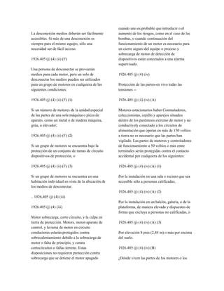 La desconexión medios deberán ser fácilmente
accesibles. Si más de una desconexión es
siempre para el mismo equipo, sólo una
necesidad ser de fácil acceso.
1926.405 (j) (4) (ii) (F)
Una persona de desconectar se proveerán
medios para cada motor, pero un solo de
desconectar los medios pueden ser utilizados
para un grupo de motores en cualquiera de las
siguientes condiciones:
1926.405 (j) (4) (ii) (F) (1)
Si un número de motores de la unidad especial
de las partes de una sola máquina o pieza de
aparato, como un metal o de madera máquina,
grúa, o elevador;
1926.405 (j) (4) (ii) (F) (2)
Si un grupo de motores se encuentra bajo la
protección de un conjunto de ramas de circuito
dispositivos de protección, o
1926.405 (j) (4) (ii) (F) (3)
Si un grupo de motores se encuentra en una
habitación individual en vista de la ubicación de
los medios de desconectar.
.. 1926,405 (j) (4) (iii)
1926.405 (j) (4) (iii)
Motor sobrecarga, corto circuito, y la culpa en
tierra de protección. Motors, motor-aparato de
control, y la rama de motor en circuito
conductores estarán protegidos contra
sobrecalentamiento debido a la sobrecarga de
motor o falta de principio, y contra
cortocircuitos o fallas terreno. Estas
disposiciones no requieren protección contra
sobrecarga que se detiene el motor apagado
cuando uno es probable que introducir o el
aumento de los riesgos, como en el caso de las
bombas, o cuando continuación del
funcionamiento de un motor es necesario para
un cierre seguro del equipo o proceso y
sobrecarga de motor de detección de
dispositivos están conectados a una alarma
supervisado.
1926.405 (j) (4) (iv)
Protección de las partes-en vivo todas las
tensiones --
1926.405 (j) (4) (iv) (A)
Motores estacionarios haber Conmutadores,
coleccionistas, cepillo y aparejos situados
dentro de los paréntesis extremo de motor y no
conductively conectado a los circuitos de
alimentación que operan en más de 150 voltios
a tierra no es necesario que las partes han
vigilado. Las partes de motores y controladores
de funcionamiento a 50 voltios o más entre
terminales serán protegidas contra el contacto
accidental por cualquiera de los siguientes:
1926.405 (j) (4) (iv) (A) (1)
Por la instalación en una sala o recinto que sea
accesible sólo a personas calificadas;
1926.405 (j) (4) (iv) (A) (2)
Por la instalación en un balcón, galería, o de la
plataforma, de manera elevada y dispuestos de
forma que excluya a personas no calificadas, o
1926.405 (j) (4) (iv) (A) (3)
Por elevación 8 pies (2,44 m) o más por encima
del suelo.
1926.405 (j) (4) (iv) (B)
¿Dónde viven las partes de los motores o los
 