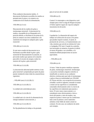 Pista conductor desconectar medios. A
desconectar fácilmente accesibles los medios se
prestará entre la pista y en contacto con
conductores de la fuente de alimentación.
1926.406 (a) (1) (ii)
Desconexión de los medios de grúas y
montacargas monorraíl. A desconectar los
medios, susceptible de ser bloqueado en la
posición abierta, se facilitará en las pistas de la
pista en contacto con otros conductores o de
suministro de energía en cualquier grúa o grúa
monorraíl.
1926.406 (a) (1) (ii) (A)
Si este nuevo medio de desconectar no es
fácilmente accesible desde la grúa o grúa
monorraíl de funcionamiento la estación, se
proveerán medios que operan en la estación
para abrir el circuito de energía a todos los
motores de la grúa o grúa monorraíl.
1926.406 (a) (1) (ii) (B)
La desconexión adicional podrá omitirse si una
grúa monorraíl o propulsadas por parte de grúas
puente instalación reúne todas las características
siguientes:
.. 1926,406 (uno) (1) (ii) (B) (1)
1926.406 (a) (1) (ii) (B) (1)
La unidad está controlada por piso;
1926.406 (a) (1) (ii) (B) (2)
La unidad está a la vista de la alimentación de
energía mediante la desconexión, y
1926.406 (a) (1) (ii) (B) (3)
No fija plataforma de trabajo se ha prestado
para el servicio de la unidad.
1926,406 (a) (2)
Control. Un interruptor u otro dispositivo será
siempre para evitar la carga de bloques de pasar
el límite superior seguro de viaje de cualquier
mecanismo de elevación.
1926,406 (a) (3)
Liquidación. La dimensión del espacio de
trabajo en la dirección de acceso a los partes
que puedan requerir examen, el ajuste, la
prestación de servicios, o el mantenimiento con
vida, mientras que será de un mínimo de 2 pies
y 6 pulgadas (762 mm). Cuando los controles
son encerrados en armarios, la puerta (s) abrirá
al menos 90 grados o ser extraíbles, o la
instalación deberá proporcionar un acceso
equivalente.
.. 1926,406 (a) (4)
1926,406 (a) (4)
A tierra. Todas las partes metálicas expuestas
de grúas, montacargas monorraíl, montacargas
y accesorios incluidos colgante controles se
metallically se unieron en un conductor
eléctrico continuo para que todo el montacargas
o grúa se basa en conformidad con 1926,404
(f). Piezas móviles, con excepción de accesorios
extraíble o archivos adjuntos, teniendo en metal
a metal con las superficies se considerarán
conectados eléctricamente entre sí a través de
las superficies de rodamiento para puesta a
tierra. El carro marco marco puente y se
considerará como eléctricamente a tierra a
través del puente y carro de ruedas y sus
respectivas pistas a menos que las condiciones
tales como la pintura u otros materiales
aislantes evitar fiable de metal a metal en
contacto. En este caso, un conductor de unión
será siempre.
 