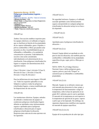 Reglamentos (Normas - 29 CFR)
Peligrosas (clasificadas) lugares. -
1926,407
Reglamentos (Normas - 29 CFR) - Tabla de Contenidos
• Número de Parte: 1.926
• Parte Título: La Seguridad y la Salud Reglamento
para la Construcción
• Subparte: K
• Subparte Título: Eléctrica
• Número de Norma: 1926.407
• Título: Peligrosas (clasificadas) lugares.
1926,407 (a)
Ámbito. Esta sección establece requisitos para
los equipos eléctricos y el cableado en lugares
que se clasifican en función de las propiedades
de los vapores inflamables, gases o líquidos, o
polvos combustibles o fibras que pueden estar
presentes en ella y la probabilidad de que un
inflamables o inflamables, o la cantidad de
concentración es presente. Cada habitación,
sección o área serán considerados
individualmente en la determinación de su
clasificación. Estas peligrosas (clasificadas) los
lugares se asignan seis denominaciones de la
siguiente manera:
Clase I, División 1 clase I, división 2 Clase II,
División II Clase 1, División 2 Clase III,
División 1 Clase III, División 2
Para las definiciones de estos lugares 1926,449
ver. Todos los requisitos aplicables en esta
Subparte se aplican a todas las peligrosas
(clasificadas) lugares, a menos modificados por
las disposiciones de esta sección.
1926,407 (b)
Las instalaciones eléctricas. Equipos, métodos
de cableado e instalaciones de equipos en
condiciones peligrosas (clasificadas) lugares
deberán ser aprobados como intrínsecamente
seguras o aprobados para el peligrosas
(clasificadas) o ubicación para el seguro
peligrosas (clasificadas) la ubicación.
Requisitos para cada una de estas opciones son
las siguientes:
1926,407 (b) (1)
De seguridad intrínseca. Equipos y el cableado
asociado aprobados como intrínsecamente
seguros está permitido en cualquier peligrosas
(clasificadas) la ubicación incluyó en su lista o
de etiquetado.
.. 1926,407 (b) (2)
1926,407 (b) (2)
Aprobados para el peligrosas (clasificadas) la
ubicación --
1926,407 (b) (2) (i)
General. Equipo deberá ser aprobado no sólo
para la clase de ubicación, sino también para los
combustibles o inflamables de las propiedades
específicas de gas, vapor, polvo o fibra que se
presente.
NOTA: NFPA 70, el Código Eléctrico
Nacional, listas o define peligrosos gases,
vapores, polvos y por la de "Grupos" se
caracteriza por su inflamables o combustibles
propiedades.
1926,407 (b) (2) (ii)
Marcado. Equipo no se utilizará a menos que
esté marcado para demostrar la clase, grupo, y
la temperatura de funcionamiento o rango de
temperatura, sobre la base de operación en un
grado 40-C ambiente, para lo cual es aprobado.
El marcado de la temperatura no será superior a
la temperatura de ignición de los gases, vapores
o polvo que se ha tropezado. Sin embargo, las
siguientes disposiciones modificar este requisito
de marcado de equipos específicos:
1926,407 (b) (2) (ii) (A)
Equipo de la no-producción de calor tipo (por
 