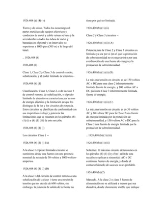 1926.408 (a) (4) (v)
Tierra y de unión. Todos los nonenergized
partes metálicas de equipos eléctricos y
conductos de metal y cable vainas se basa y la
servidumbre a todos los tubos de metal y
barandas en el portal y en intervalos no
superiores a 1000 pies (305 m) a lo largo del
túnel.
.. 1926,408 (b)
1926,408 (b)
Clase 1, Clase 2 y Clase 3 de control remoto,
señalización, y el poder limitado de circuitos -
1926,408 (b) (1)
Clasificación. Clase 1, Clase 2, o de la clase 3
de control remoto, de señalización, o el poder
limitado de circuitos se caracterizan por su uso
de energía eléctrica y la limitación de que los
distingue de la luz y los circuitos de potencia.
Estos circuitos se clasifican de conformidad con
sus respectivos voltaje y potencia las
limitaciones que se resumen en los párrafos (b)
(1) (i) a (b) (1) (iii) de esta sección.
1926,408 (b) (1) (i)
Los circuitos Clase 1 --
1926,408 (b) (1) (i) (A)
A la clase 1 el poder limitado circuito se
suministra desde una fuente con una potencia
nominal de no más de 30 voltios y 1000 voltios-
amperios.
1926,408 (b) (1) (i) (B)
A la clase 1 del circuito de control remoto o una
señalización de la clase 1 tiene un circuito de
tensión que no exceda de 600 voltios, sin
embargo, la potencia de salida de la fuente no
tiene por qué ser limitada.
1926,408 (b) (1) (ii)
Clase 2 y Clase 3 circuitos --
1926,408 (b) (1) (ii) (A)
Potencia para la Clase 2 y Clase 3 circuitos es
limitado ya sea por sí (en el que la protección
de sobreintensidad no es necesario) o por una
combinación de una fuente de energía y la
protección de sobreintensidad.
1926,408 (b) (1) (ii) (B)
La máxima tensión en circuito es de 150 voltios
AC o DC para una clase 2 inherentemente
limitada fuente de energía, y 100 voltios AC o
DC para una Clase 3 inherentemente limitada
fuente de energía.
1926,408 (b) (1) (ii) (C)
La máxima tensión en circuito es de 30 voltios
AC y 60 voltios DC para la Clase 2 una fuente
de energía limitada por la protección de
sobreintensidad, y 150 voltios AC o DC para la
Clase 3 una fuente de energía limitada por la
protección de sobreintensidad.
.. 1926,408 (b) (1) (iii)
1926,408 (b) (1) (iii)
Solicitud. El máximo circuito de tensiones en
los párrafos (b) (1) (i) y (b) (1) (ii) de esta
sección se aplican a sinusoidal AC o DC
continuas fuentes de energía, y donde el
contacto húmedo de sucesos no es probable.
1926,408 (b) (2)
Marcado. A la clase 2 o clase 3 fuente de
alimentación no se utilizará a menos que sea
duradera, donde claramente visible que indique
 
