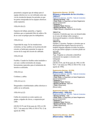 presentará a asegurar que de trabajo para el
equipo eléctrico no va a ser utilizada como una
vía de circulación durante los períodos en que
las partes energizadas de los equipos eléctricos
están expuestos.
1926,416 (b) (2)
Espacios de trabajo, pasarelas, y lugares
similares que se mantendrá libre de cables a fin
de no crear un peligro para los trabajadores.
1926,416 (c)
Capacidad de carga. En las instalaciones
existentes, no hay cambios en la protección del
circuito se harán para aumentar la carga en
exceso de la carga del circuito de cableado.
1926,416 (d)
Fusibles. Cuando los fusibles están instalados o
con uno o ambos terminales de energía,
herramientas especiales para el aislamiento de
tensión se utilizarán.
1926.416 (e)
Cordones y cables.
1926.416 (e) (1)
Desgastados o deshilachados cables eléctricos o
cables no se utilizarán.
1926.416 (e) (2)
Cables de extensión no serán sujetos con
grapas, colgados de clavos, o suspensión por
cable.
[58 FR 35179, del 30 de junio de 1993; 61 FR
9227, 7 de marzo de 1996; 61 FR 41738, 12 de
agosto de 1996]
Reglamentos (Normas - 29 CFR)
Bloqueo y etiquetado de los circuitos. -
1926,417
Reglamentos (Normas - 29 CFR) - Tabla de Contenidos
• Número de Parte: 1.926
• Parte Título: La Seguridad y la Salud Reglamento
para la Construcción
• Subparte: K
• Subparte Título: Eléctrica
• Número de Norma: 1926.417
• Título: Bloqueo y etiquetado de los circuitos.
1926,417 (a)
Controles. Controles que van a ser desactivadas
en el curso de trabajo sobre energía o
deenergized equipos o circuitos deberán ser
marcados.
1926,417 (b)
Equipos y circuitos. Equipos o circuitos que se
deenergized bien dejarse fuera de servicio y
tendrán etiquetas adjuntas en todos los puntos
en los que dichos equipos o circuitos puede ser
activado.
1926,417 (c)
Tags. Etiquetas se colocarán a identificar
claramente los equipos o circuitos está
trabajando
sobre ello.
[58 FR 35181, del 30 de junio de 1993; 61 FR
9227, 7 de marzo de 1996; 61 FR 41738, 12 de
agosto de 1996]
Reglamentos (Normas - 29 CFR)
[Reservado] - 1926,418
Reglamentos (Normas - 29 CFR) - Tabla de Contenidos
• Número de Parte: 1.926
• Parte Título: La Seguridad y la Salud Reglamento
para la Construcción
• Subparte: K
• Subparte Título: Eléctrica
• Número de Norma: 1926.418
• Título: [Reservado]
[Reservado]
Reglamentos (Normas - 29 CFR)
[Reservado] - 1926,419
Reglamentos (Normas - 29 CFR) - Tabla de Contenidos
• Número de Parte: 1.926
• Parte Título: La Seguridad y la Salud Reglamento
para la Construcción
• Subparte: K
• Subparte Título: Eléctrica
• Número de Norma: 1926.419
• Título: [Reservado]
[Reservado]
Reglamentos (Normas - 29 CFR)
[Reservado] - 1926,420
 
