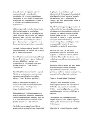 trata de la prueba de inspección o por otro
organismo federal, o por un Estado,
municipales, o de otras autoridades locales
responsables de hacer cumplir la disposiciones
de seguridad del Código Eléctrico Nacional, y
se encuentra en el cumplimiento de esas
disposiciones, o
(c) Con respecto a la costumbre-hizo el equipo
o las instalaciones que se han diseñado,
fabricado, y destinados a ser utilizados por un
cliente particular, si se determina que sea segura
para su uso por el fabricante sobre la base de
datos de prueba que el empresario conserva y
pone a disposición para su inspección a la de
Subsecretario y sus representantes autorizados.
Aceptada. Una instalación es "aceptada" si ha
sido inspeccionado y se encontró que era segura
por un laboratorio de pruebas.
Accesible. (Como en los métodos de cableado.)
Capaces de ser retirado o expuesto sin dañar la
estructura del edificio o acabado, o no
permanentemente cerrado en la estructura o
acabado del edificio. (Véase "oculto" y
"expuestos".)
Accesible. (Tal como se aplica a los equipos.)
Admitir un acercamiento, no custodiados por
puertas cerradas, altitud, u otros medios
eficaces. (Véase "fácilmente accesibles".)
Ampacity. La corriente en amperios un
conductor puede llevar continuamente en las
condiciones de uso sin sobrepasar su
temperatura de calificación.
Electrodomésticos. Utilización de equipo, en
general, que no sean industriales, normalmente
construido en normalizado tamaños y tipos, que
se ha instalado o conectado como una unidad
para llevar a cabo una o más funciones.
Aprobado. Aceptable para la autoridad de
aplicación de la presente Subparte. La autoridad
de aplicación de esta Subparte es el
Subsecretario de Trabajo para la Seguridad y la
Salud. La definición de "aceptable" indica lo
que es aceptable para el Subsecretario de
Trabajo, y, por tanto, aprobado en el sentido de
la presente Subparte.
Askarel. Un término genérico para un grupo de
nonflammable sintéticas hidrocarburos clorados
utilizados como aislantes eléctricos medios de
comunicación. Askarels composición de los
distintos tipos se utilizan. En virtud de las
condiciones de cebado de los gases producidos,
consistentes fundamentalmente de
incombustible y cloruro de hidrógeno, puede
incluir cantidades variables de gases
combustibles en función de la askarel tipo.
Anexo enchufe (Plug PAC) (Cap). Un
dispositivo que, mediante la inserción en un
recipiente, se establece la conexión entre los
conductores del cable flexible adjunto y los
conductores conectados permanentemente a los
recipientes.
Automático. Libre de acción, que opera por su
propio mecanismo cuando se acciona por
algunos influencia impersonal, como por
ejemplo, un cambio en la actual fuerza, presión,
temperatura, o la configuración mecánica.
Conductor desnudo. Véase "Conductor".
Fianzas. La unión permanente de partes
metálicas para formar una ruta conductora de
electricidad que asegurará la continuidad
eléctrica y la capacidad para llevar a cabo con
seguridad cualquier corriente probable que se
impongan.
Fianzas puente. Un conductor fiable para
asegurar la conductividad eléctrica requerida
entre las partes metálicas deben ser conectados
eléctricamente.
Subdivisión de circuito. El circuito entre los
 