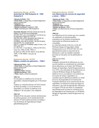 Reglamentos (Normas - 29 CFR)
Autoridad de 1926 Subparte A - 1926
Subparte A
• Número de Parte: 1926
• Parte Título: La Seguridad y la Salud Reglamento
para la Construcción
• Subparte: Un
• Subparte Título: General
• Número de Norma: Subparte A 1926
• Título: Autoridad para 1926 Subparte A
Autoridad: Sección 3704 del contrato las horas de
trabajo y Ley de Normas de Seguridad
(40 USC 3701 y ss.); Los artículos 4, 6 y 8 de la Ley
de seguridad e higiene de 1970 (29
USC 653, 655, y 657); Secretario de la Orden de
Trabajo N º 12-71 (36 FR 8754), 8-76 (41
FR 25059), 9-83 (48 FR 35736), 1-90 (55 FR 9033),
6-96 (62 FR 111), 3-2000 (65 FR
50017), y 5-2002 (67 FR 65008), según el caso; y 29
CFR parte 1911.
[61 FR 5507, 13 de febrero, 1996; 62 FR 3813,
enero 26, 1998; 63 FR 17093, 8
de abril de 1998; 64 FR 18810, 16 de abril de
1999; 71 FR 38086, 5 de julio de
2006]
Reglamentos (Normas - 29 CFR)
Objeto y ámbito de aplicación. - 1926,1
• Número de Parte: 1.926
• Parte Título: La Seguridad y la Salud Reglamento
para la Construcción
• Subparte: Un
• Subparte Título: General
• Número de Norma: 1926,1
• Título: Objeto y ámbito de aplicación.
1926,1 (a)
En esta parte se establecen los niveles de
seguridad y salud promulgadas por el Secretario
de
Trabajo en virtud del artículo 107 del Contrato
de horas de trabajo y Ley de Normas de
Seguridad. Las normas se publican en la
Subparte C de esta parte y tras subpartes.
1926,1 (b)
Subparte B de esta parte contiene declaraciones
de política general y de la interpretación del
artículo 107 del Contrato de horas de trabajo y
Ley de Normas de Seguridad que tengan
aplicabilidad general.
Reglamentos (Normas - 29 CFR)
Las diferencias de normas de seguridad
y salud. - 1926,2
• Número de Parte: 1.926
• Parte Título: La Seguridad y la Salud Reglamento
para la Construcción
• Subparte: Un
• Subparte Título: General
• Número de Norma: 1926,2
• Título: Las diferencias de normas de seguridad y
salud.
1926,2 (a)
Las diferencias de las normas que son o pueden
ser, publicado en esta parte podrán
concederse en las mismas circunstancias
whereunder las diferencias pueden ser
concedidas
en virtud del artículo 6 (b) (A) o 6 (d), del
Williams-Steiger de Seguridad y Salud
Ocupacional Ley de 1970 (29 USC 65). Los
procedimientos para la concesión de las
diferencias y para las medidas cautelares
previstas en esta parte son las publicadas en
1905
parte de este título.
1926,2 (b)
Cualquier solicitud de las diferencias en esta
sección también se considerarán las solicitudes
de las diferencias en el marco del Williams-
Steiger de Seguridad y Salud Ocupacional de la
Ley 1970, y las solicitudes de las diferencias en
virtud de Williams-Steiger de Seguridad y
Salud en la Ley con respecto a la construcción
de normas de salud y seguridad se se
considera que las diferencias también en virtud
de la Ley de Seguridad en la Construcción.
Cualquier diferencia en la construcción de una
seguridad o la salud de la norma que figura en
esta parte y que está incorporada por referencia
en la parte 1910 de este título se considerará
una diferencia de la norma en virtud de la Ley
de Seguridad en la Construcción y el Williams-
Steiger de Seguridad y Salud Ocupacional Ley
de 1970.
 