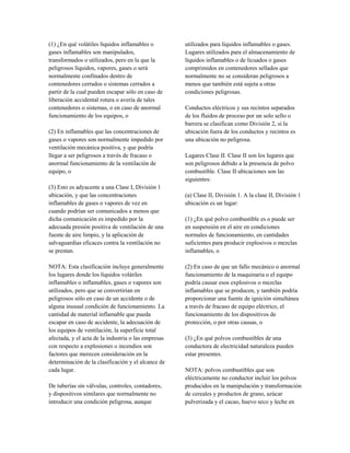 (1) ¿En qué volátiles líquidos inflamables o
gases inflamables son manipulados,
transformados o utilizados, pero en la que la
peligrosos líquidos, vapores, gases o será
normalmente confinados dentro de
contenedores cerrados o sistemas cerrados a
partir de la cual pueden escapar sólo en caso de
liberación accidental rotura o avería de tales
contenedores o sistemas, o en caso de anormal
funcionamiento de los equipos, o
(2) En inflamables que las concentraciones de
gases o vapores son normalmente impedido por
ventilación mecánica positiva, y que podría
llegar a ser peligrosos a través de fracaso o
anormal funcionamiento de la ventilación de
equipo, o
(3) Esto es adyacente a una Clase I, División 1
ubicación, y que las concentraciones
inflamables de gases o vapores de vez en
cuando podrían ser comunicados a menos que
dicha comunicación es impedido por la
adecuada presión positiva de ventilación de una
fuente de aire limpio, y la aplicación de
salvaguardias eficaces contra la ventilación no
se prestan.
NOTA: Esta clasificación incluye generalmente
los lugares donde los líquidos volátiles
inflamables o inflamables, gases o vapores son
utilizados, pero que se convertirían en
peligrosos sólo en caso de un accidente o de
alguna inusual condición de funcionamiento. La
cantidad de material inflamable que pueda
escapar en caso de accidente, la adecuación de
los equipos de ventilación, la superficie total
afectada, y el acta de la industria o las empresas
con respecto a explosiones o incendios son
factores que merecen consideración en la
determinación de la clasificación y el alcance de
cada lugar.
De tuberías sin válvulas, controles, contadores,
y dispositivos similares que normalmente no
introducir una condición peligrosa, aunque
utilizados para líquidos inflamables o gases.
Lugares utilizados para el almacenamiento de
líquidos inflamables o de licuados o gases
comprimidos en contenedores sellados que
normalmente no se consideran peligrosos a
menos que también está sujeta a otras
condiciones peligrosas.
Conductos eléctricos y sus recintos separados
de los fluidos de proceso por un solo sello o
barrera se clasifican como División 2, si la
ubicación fuera de los conductos y recintos es
una ubicación no peligrosa.
Lugares Clase II. Clase II son los lugares que
son peligrosos debido a la presencia de polvo
combustible. Clase II ubicaciones son las
siguientes:
(a) Clase II, División 1. A la clase II, División 1
ubicación es un lugar:
(1) ¿En qué polvo combustible es o puede ser
en suspensión en el aire en condiciones
normales de funcionamiento, en cantidades
suficientes para producir explosivos o mezclas
inflamables, o
(2) En caso de que un fallo mecánico o anormal
funcionamiento de la maquinaria o el equipo
podría causar esos explosivos o mezclas
inflamables que se producen, y también podría
proporcionar una fuente de ignición simultánea
a través de fracaso de equipo eléctrico, el
funcionamiento de los dispositivos de
protección, o por otras causas, o
(3) ¿En qué polvos combustibles de una
conductora de electricidad naturaleza pueden
estar presentes.
NOTA: polvos combustibles que son
eléctricamente no conductor incluir los polvos
producidos en la manipulación y transformación
de cereales y productos de grano, azúcar
pulverizada y el cacao, huevo seco y leche en
 