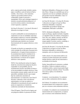 polvo, especias pulverizada, almidón y pastas,
papa y woodflour, aceite de harina de frijol y
semillas , Secos heno, y otros materiales
orgánicos que pueden producir polvos
combustibles cuando se procesan o
manipulados. Polvos que contengan magnesio o
aluminio son particularmente peligrosos y el
uso de la extrema cautela es necesaria para
evitar la ignición y explosión.
(b) Clase II, División 2. A la clase II, División 2
ubicación es un lugar en el que:
(1) polvo combustible no será normalmente en
suspensión en el aire en cantidades suficientes
para producir explosivos o mezclas inflamables,
y acumulaciones de polvo son normalmente
insuficientes para interferir con el normal
funcionamiento de los equipos eléctricos u otros
aparatos, o
(2) puede ser de polvo en suspensión en el aire
como resultado de un fallo poco frecuente de la
manipulación o el equipo de procesamiento, y
las acumulaciones de polvo resultante de la
misma pueden ser inflamables por anormal
funcionamiento o el fracaso de los equipos
eléctricos u otros aparatos.
NOTA: Esta clasificación incluye los lugares
donde las concentraciones peligrosas de polvo
suspendido no sería probable, pero las
acumulaciones de polvo que podría en forma o
en las proximidades de equipos eléctricos. Estas
áreas pueden contener equipo a partir de la cual
apreciables cantidades de polvo que escapar
bajo las condiciones anormales de
funcionamiento o ser adyacente a una Clase II
División 1 ubicación, como se ha descrito
anteriormente, en el que un explosivo o
inflamable de concentración de polvo puede ser
puesto en suspensión en virtud de las
condiciones anormales de funcionamiento .
Clase III lugares. Clase III son los lugares que
son peligrosos debido a la presencia de fibras
fácilmente inflamables o flyings pero en el que
tales fibras o flyings no es probable que esté en
suspensión en el aire en cantidades suficientes
para producir mezclas inflamables. Clase 111
localidades son las siguientes:
(a) Clase III, División 1. A la clase III, División
1 ubicación es un lugar en el que las fibras
fácilmente inflamables o materiales
combustibles que producen flyings sean
manipulados, fabricados o utilizados.
NOTA: fácilmente inflamables y fibras de
rayón son flyings, algodón (incluido el algodón
y el algodón Linters de residuos), el henequén o
sisal, istle, yute, cáñamo, arrastrar, de fibra de
cacao, oakum, embalado de residuos capoc,
musgo español, Excelsior, aserrín, woodchips, y
otros materiales de naturaleza similar.
(b) Clase III, División 2. A la clase III, División
2 ubicación es un lugar en el que las fibras
fácilmente inflamables se almacenen o
manipulen, salvo en el proceso de fabricación.
Anillo colector. Un coleccionista anillo es un
conjunto de anillos deslizantes para transferir
energía eléctrica a partir de una estacionaria a
un miembro de la rotación.
Oculta. Inaccesible por la estructura o acabado
del edificio. Cables en conductos ocultos se
consideran ocultos, a pesar de que puede llegar
a ser accesible por retirarlas. [Véase "Accesible.
(Tal como se aplica a los métodos de
cableado)."]
Conductor - (a) al descubierto. Un conductor
que no cubra o aislamiento eléctrico alguno.
(b) Cubierto. Un conductor con revestimiento
de material dentro de la composición o espesor
que no se reconoce como aislamiento eléctrico.
(c) aislados. Un conductor con revestimiento de
material dentro de la composición y el espesor
que se reconoce como aislamiento eléctrico.
 