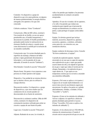 Contralor. Un dispositivo o grupo de
dispositivos que sirve para gobernar, en algunos
de manera predeterminada, la energía eléctrica
entregada a los aparatos a los que está
conectado.
Cubierto conductor. Véase "Conductor".
Cortacircuito. (Más de 600 voltios, nominal.)
Una reunión de un fusible, ya sea con apoyo
portafusible uno, el fusible transportista, o
desconectar la cuchilla. El fusible portafusible o
porteador podrá incluir la realización de un
elemento (fusible de enlace), o puede actuar
como desconectar la cuchilla por la inclusión de
un miembro nonfusible.
Cortacircuito caja. Un recinto diseñado para la
superficie de montaje y balanceo de haber
puertas o tapas garantizado directamente a
telescópico y con las paredes de la caja
adecuada. (Consulte la sección "Gabinete").
Sitio húmedo. Consulte la sección "Ubicación".
Muerto frente. Sin partes viven expuestos a una
persona en el lado operativo del equipo.
Dispositivo. Una unidad de un sistema eléctrico
que se destina a llevar, pero no utilizar la
energía eléctrica.
Desconexión medios. Un dispositivo, o grupo
de dispositivos, o por otros medios que los
conductores de un circuito pueden ser
desconectados de su fuente de suministro.
Desconexión (o aislantes) cambiar. (Más de 600
voltios, nominal.) Un dispositivo de
conmutación mecánico utilizado para aislar un
circuito o equipo de una fuente de poder.
Lugar seco. Consulte la sección "Ubicación".
Adjunta. Rodeado de un caso, la vivienda, la
valla o las paredes que impiden a las personas
accidentalmente en contacto con partes
energizadas.
Apéndice. El caso de vivienda o de los aparatos,
o la valla o las paredes que rodean una
instalación para impedir que el personal de
energía accidentalmente en contacto con las
partes, o para proteger el equipo contra daños
físicos.
Equipo. Un término general que incluye
material, accesorios, dispositivos, aparatos,
accesorios, aparatos, y similares, utilizados
como parte de o en conexión con, una
instalación eléctrica.
Equipo conductor de descarga a tierra. Consulte
"de tierra conductores, el equipo".
A prueba de explosión aparato. Aparato
encerrado en un caso que es capaz de soportar
una explosión de un gas o vapor que puede
ocurrir dentro de ella y de impedir la ignición
de un gas o vapor que rodea el recinto por las
chispas, llamaradas, o la explosión de gas o
vapor dentro de , Y que opera en esa
temperatura externa que no en torno a encender
una atmósfera inflamable.
Expuesto. (Tal como se aplica a vivir partes.)
Capaces de ser tocado inadvertidamente o se
acercó más cerca de una distancia segura por
una persona. Se aplica a las partes no vigilado
adecuadamente, aisladas, o aisladas. (Véase
"Accesible" y "oculto").
Expuesto. (Como en los métodos de cableado.)
Activar o adjunta a la superficie o detrás de
paneles diseñados para permitir el acceso.
[Véase "Accesible. (Tal como se aplica a los
métodos de cableado)."]
Expuesto. (A los efectos de la § 1926.408 (d),
sistemas de comunicaciones.) Cuando el
circuito está en una posición tal que en caso de
 