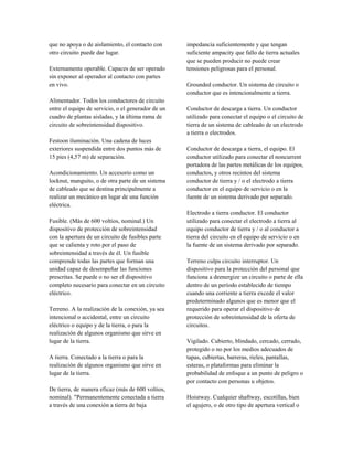 que no apoya o de aislamiento, el contacto con
otro circuito puede dar lugar.
Externamente operable. Capaces de ser operado
sin exponer al operador al contacto con partes
en vivo.
Alimentador. Todos los conductores de circuito
entre el equipo de servicio, o el generador de un
cuadro de plantas aisladas, y la última rama de
circuito de sobreintensidad dispositivo.
Festoon iluminación. Una cadena de luces
exteriores suspendida entre dos puntos más de
15 pies (4,57 m) de separación.
Acondicionamiento. Un accesorio como un
locknut, manguito, o de otra parte de un sistema
de cableado que se destina principalmente a
realizar un mecánico en lugar de una función
eléctrica.
Fusible. (Más de 600 voltios, nominal.) Un
dispositivo de protección de sobreintensidad
con la apertura de un circuito de fusibles parte
que se calienta y roto por el paso de
sobreintensidad a través de él. Un fusible
comprende todas las partes que forman una
unidad capaz de desempeñar las funciones
prescritas. Se puede o no ser el dispositivo
completo necesario para conectar en un circuito
eléctrico.
Terreno. A la realización de la conexión, ya sea
intencional o accidental, entre un circuito
eléctrico o equipo y de la tierra, o para la
realización de algunos organismo que sirve en
lugar de la tierra.
A tierra. Conectado a la tierra o para la
realización de algunos organismo que sirve en
lugar de la tierra.
De tierra, de manera eficaz (más de 600 voltios,
nominal). "Permanentemente conectada a tierra
a través de una conexión a tierra de baja
impedancia suficientemente y que tengan
suficiente ampacity que fallo de tierra actuales
que se pueden producir no puede crear
tensiones peligrosas para el personal.
Grounded conductor. Un sistema de circuito o
conductor que es intencionalmente a tierra.
Conductor de descarga a tierra. Un conductor
utilizado para conectar el equipo o el circuito de
tierra de un sistema de cableado de un electrodo
a tierra o electrodos.
Conductor de descarga a tierra, el equipo. El
conductor utilizado para conectar el noncurrent
portadora de las partes metálicas de los equipos,
conductos, y otros recintos del sistema
conductor de tierra y / o el electrodo a tierra
conductor en el equipo de servicio o en la
fuente de un sistema derivado por separado.
Electrodo a tierra conductor. El conductor
utilizado para conectar el electrodo a tierra al
equipo conductor de tierra y / o al conductor a
tierra del circuito en el equipo de servicio o en
la fuente de un sistema derivado por separado.
Terreno culpa circuito interruptor. Un
dispositivo para la protección del personal que
funciona a deenergize un circuito o parte de ella
dentro de un período establecido de tiempo
cuando una corriente a tierra excede el valor
predeterminado algunos que es menor que el
requerido para operar el dispositivo de
protección de sobreintensidad de la oferta de
circuitos.
Vigilado. Cubierto, blindado, cercado, cerrado,
protegido o no por los medios adecuados de
tapas, cubiertas, barreras, rieles, pantallas,
esteras, o plataformas para eliminar la
probabilidad de enfoque a un punto de peligro o
por contacto con personas u objetos.
Hoistway. Cualquier shaftway, escotillas, bien
el agujero, o de otro tipo de apertura vertical o
 