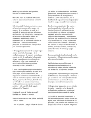 potencia y que contienen principalmente
unidades de control de motor.
Outlet. Un punto en el cableado del sistema
actual en que se utilización para el suministro
de equipo.
Sobreintensidad. Cualquier corriente en exceso
de la corriente nominal de los equipos o la
ampacity de un conductor. Se puede ser el
resultado de la sobrecarga (véase definición),
corto circuito, o de fallo de tierra. Una corriente
en exceso de la clasificación pueden ser
alojados por determinados equipos y
conductores para un determinado conjunto de
condiciones. De ahí que las normas de
protección de sobreintensidad son específicos
para situaciones particulares.
Sobrecarga. Funcionamiento de los equipos por
encima de normal, plena carga, o de un
conductor en exceso de ampacity nominal que,
cuando persiste de una longitud suficiente de
tiempo, causar daños o sobrecalentamiento
peligroso. A culpa, como por ejemplo un
cortocircuito o fallo de tierra, no es una
sobrecarga. (Véase "generación".)
Cuadro. Un solo panel o grupo de unidades de
panel diseñado para su montaje en forma de un
único grupo, incluidos los autobuses, los
dispositivos automáticos de sobreintensidad, y
con o sin interruptores para el control de la luz,
el calor, o circuitos de potencia, diseñado para
ser colocado en un armario cortacircuito o
cuadro de internados en o contra una pared o
partición y sólo accesible desde la parte
delantera. (Ver "Cuadro".)
Portátiles de rayos-X. Equipo de rayos X
diseñado para llevarse en la mano.
Potencia fusible. (Más de 600 voltios, nominal.)
Véase el "fusible".
Toma de corriente. Un lugar cerrado de reunión
que pueden incluir los recipientes, disyuntores,
portafusibles, interruptores fusible, autobuses y
vatios / hora metros de montaje medios;
destinado a servir como un medio para la
distribución de la potencia necesaria para operar
móviles o equipos instalados temporalmente.
Locales sistema de cableado. Que interior y
exterior de cableado, incluyendo energía,
iluminación, control, señal y cableado de
circuitos, junto con todos sus asociados de
hardware, accesorios, y dispositivos de
cableado, tanto permanente y temporalmente
instaladas, que se extiende desde la carga final
de la caída de servicio, o carga finales de los
conductores de servicio lateral a la salida (s).
Tal cableado no incluye el cableado interno de
aparatos, accesorios, motores, controladores,
centros de control de motores, y equipos
similares.
Persona cualificada. Una familiarizado con la
construcción y el funcionamiento de los equipos
y los riesgos implicados.
Calificado las pruebas de laboratorio. A
adecuadamente equipada y dotada de
laboratorios de ensayo que tiene capacidad y
que proporciona los siguientes servicios:
(a) las pruebas experimentales para la seguridad
de determinados bienes de equipo y materiales a
que se refiere en esta norma para determinar el
cumplimiento con las normas de ensayo o
desempeño en una determinada manera;
(b) Inspeccionar la ejecución de esos artículos
de equipo y materiales en las fábricas de
evaluación del producto para garantizar el
cumplimiento de las normas de la prueba;
(c) Servicio de determinaciones de valor a
través de las inspecciones sobre el terreno para
vigilar el uso adecuado de las etiquetas de los
productos y con autoridad para la retirada de la
etiqueta en el caso de un producto peligroso se
 