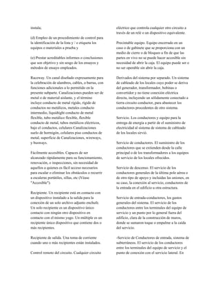 instala;
(d) Empleo de un procedimiento de control para
la identificación de la lista y / o etiqueta los
equipos o materiales a prueba y
(e) Prestar acreditables informes o conclusiones
que son objetivo y sin sesgo de los ensayos y
métodos de ensayo empleados.
Raceway. Un canal diseñado expresamente para
la celebración de alambres, cables, o barras, con
funciones adicionales a lo permitido en la
presente subparte. Canalizaciones pueden ser de
metal o de material aislante, y el término
incluye conducto de metal rígido, rígido de
conductos no metálicos, metales conducto
intermedio, liquidtight conducto de metal
flexible, tubo metálico flexible, flexible
conducto de metal, tubos metálicos eléctricos,
bajo el conductos, celulares Canalizaciones
suelo de hormigón, celulares piso conductos de
metal, superficie de Canalizaciones, wireways,
y busways.
Fácilmente accesibles. Capaces de ser
alcanzado rápidamente para su funcionamiento,
renovación, o inspecciones, sin necesidad de
aquellos a quienes es fácil acceso necesarios
para escalar o eliminar los obstáculos o recurrir
a escaleras portátiles, sillas, etc (Véase
"Accesible").
Recipiente. Un recipiente está en contacto con
un dispositivo instalado a la salida para la
conexión de un solo archivo adjunto enchufe.
Un solo recipiente es un dispositivo único
contacto con ningún otro dispositivo en
contacto con el mismo yugo. Un múltiple es un
recipiente único dispositivo que contiene dos o
más recipientes.
Recipiente de salida. Una toma de corriente
cuando uno o más recipientes están instalados.
Control remoto del circuito. Cualquier circuito
eléctrico que controla cualquier otro circuito a
través de un relé o un dispositivo equivalente.
Precintable equipo. Equipo encerrado en un
caso o de gabinete que se proporciona con un
medio de cierre o de bloqueo a fin de que las
partes en vivo no se puede hacer accesible sin
necesidad de abrir la caja. El equipo puede ser o
no ser operable sin abrir la caja.
Derivados del sistema por separado. Un sistema
de cableado de los locales cuyo poder se deriva
del generador, transformador, bobinas o
convertidor y no tiene conexión eléctrica
directa, incluyendo un sólidamente conectado a
tierra circuito conductor, para abastecer los
conductores procedentes de otro sistema.
Servicio. Los conductores y equipo para la
entrega de energía a partir de el suministro de
electricidad al sistema de sistema de cableado
de los locales sirvió.
Servicio de conductores. El suministro de los
conductores que se extienden desde la calle
principal o de los transformadores a los equipos
de servicio de los locales ofrecidos.
Servicio de descenso. El servicio de los
conductores generales de la última pole aérea o
de otro tipo de apoyo y incluidas las uniones, en
su caso, la conexión al servicio, conductores de
la entrada en el edificio u otra estructura.
Servicio de entrada-conductores, los gastos
generales del sistema. El servicio de los
conductores entre los terminales del equipo de
servicio y un punto por lo general fuera del
edificio, clara de la construcción de muros,
donde se sumaron toque o empalme a la caída
del servicio.
-Servicio de Conductores de entrada, sistema de
subterráneos. El servicio de los conductores
entre los terminales del equipo de servicio y el
punto de conexión con el servicio lateral. En
 