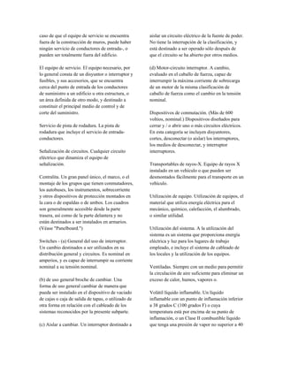 caso de que el equipo de servicio se encuentra
fuera de la construcción de muros, puede haber
ningún servicio de conductores de entrada-, o
pueden ser totalmente fuera del edificio.
El equipo de servicio. El equipo necesario, por
lo general consta de un disyuntor o interruptor y
fusibles, y sus accesorios, que se encuentra
cerca del punto de entrada de los conductores
de suministro a un edificio u otra estructura, o
un área definida de otro modo, y destinado a
constituir el principal medio de control y de
corte del suministro.
Servicio de pista de rodadura. La pista de
rodadura que incluye el servicio de entrada-
conductores.
Señalización de circuitos. Cualquier circuito
eléctrico que dinamiza el equipo de
señalización.
Centralita. Un gran panel único, el marco, o el
montaje de los grupos que tienen conmutadores,
los autobuses, los instrumentos, sobrecorriente
y otros dispositivos de protección montados en
la cara o de espaldas o de ambos. Los cuadros
son generalmente accesible desde la parte
trasera, así como de la parte delantera y no
están destinados a ser instalados en armarios.
(Véase "Panelboard.")
Switches - (a) General del uso de interruptor.
Un cambio destinados a ser utilizados en su
distribución general y circuitos. Es nominal en
amperios, y es capaz de interrumpir su corriente
nominal a su tensión nominal.
(b) de uso general broche de cambiar. Una
forma de uso general cambiar de manera que
pueda ser instalado en el dispositivo de vaciado
de cajas o caja de salida de tapas, o utilizado de
otra forma en relación con el cableado de los
sistemas reconocidos por la presente subparte.
(c) Aislar a cambiar. Un interruptor destinado a
aislar un circuito eléctrico de la fuente de poder.
No tiene la interrupción de la clasificación, y
está destinado a ser operado sólo después de
que el circuito se ha abierto por otros medios.
(d) Motor-circuito interruptor. A cambio,
evaluado en el caballo de fuerza, capaz de
interrumpir la máxima corriente de sobrecarga
de un motor de la misma clasificación de
caballo de fuerza como el cambio en la tensión
nominal.
Dispositivos de conmutación. (Más de 600
voltios, nominal.) Dispositivos diseñados para
cerrar y / o abrir uno o más circuitos eléctricos.
En esta categoría se incluyen disyuntores,
cortes, desconectar (o aislar) los interruptores,
los medios de desconectar, y interruptor
interruptores.
Transportables de rayos-X. Equipo de rayos X
instalado en un vehículo o que pueden ser
desmontados fácilmente para el transporte en un
vehículo.
Utilización de equipo. Utilización de equipos, el
material que utiliza energía eléctrica para el
mecánico, químico, calefacción, el alumbrado,
o similar utilidad.
Utilización del sistema. A la utilización del
sistema es un sistema que proporciona energía
eléctrica y luz para los lugares de trabajo
empleado, e incluye el sistema de cableado de
los locales y la utilización de los equipos.
Ventiladas. Siempre con un medio para permitir
la circulación de aire suficiente para eliminar un
exceso de calor, humos, vapores o.
Volátil líquido inflamable. Un líquido
inflamable con un punto de inflamación inferior
a 38 grados C (100 grados F) o cuya
temperatura está por encima de su punto de
inflamación, o un Clase II combustible líquido
que tenga una presión de vapor no superior a 40
 