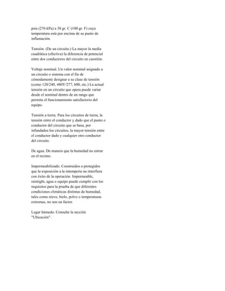 psia (276 kPa) a 38 gr. C (100 gr. F) cuya
temperatura está por encima de su punto de
inflamación.
Tensión. (De un circuito.) La mayor la media
cuadrática (efectiva) la diferencia de potencial
entre dos conductores del circuito en cuestión.
Voltaje nominal. Un valor nominal asignado a
un circuito o sistema con el fin de
cómodamente designar a su clase de tensión
(como 120/240, 480Y/277, 600, etc.) La actual
tensión en un circuito que opera puede variar
desde el nominal dentro de un rango que
permita el funcionamiento satisfactorio del
equipo.
Tensión a tierra. Para los circuitos de tierra, la
tensión entre el conductor y dado que el punto o
conductor del circuito que se basa, por
infundados los circuitos, la mayor tensión entre
el conductor dado y cualquier otro conductor
del circuito.
De agua. De manera que la humedad no entrar
en el recinto.
Impermeabilizado. Construidos o protegidos
que la exposición a la intemperie no interfiera
con éxito de la operación. Impermeable,
raintight, agua o equipo puede cumplir con los
requisitos para la prueba de que diferentes
condiciones climáticas distintas de humedad,
tales como nieve, hielo, polvo o temperaturas
extremas, no son un factor.
Lugar húmedo. Consulte la sección
"Ubicación".
 