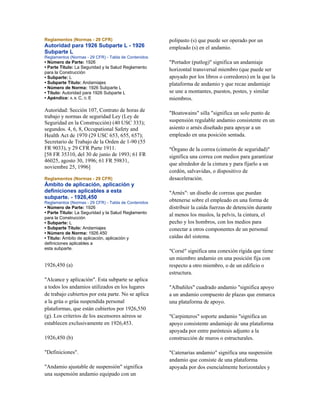 Reglamentos (Normas - 29 CFR)
Autoridad para 1926 Subparte L - 1926
Subparte L
Reglamentos (Normas - 29 CFR) - Tabla de Contenidos
• Número de Parte: 1926
• Parte Título: La Seguridad y la Salud Reglamento
para la Construcción
• Subparte: L
• Subparte Título: Andamiajes
• Número de Norma: 1926 Subparte L
• Título: Autoridad para 1926 Subparte L
• Apéndice: A, B, C, D, E
Autoridad: Sección 107, Contrato de horas de
trabajo y normas de seguridad Ley (Ley de
Seguridad en la Construcción) (40 USC 333);
segundos. 4, 6, 8, Occupational Safety and
Health Act de 1970 (29 USC 653, 655, 657);
Secretario de Trabajo de la Orden de 1-90 (55
FR 9033), y 29 CFR Parte 1911.
[58 FR 35310, del 30 de junio de 1993; 61 FR
46025, agosto 30, 1996; 61 FR 59831,
noviembre 25, 1996]
Reglamentos (Normas - 29 CFR)
Ámbito de aplicación, aplicación y
definiciones aplicables a esta
subparte. - 1926,450
Reglamentos (Normas - 29 CFR) - Tabla de Contenidos
• Número de Parte: 1926
• Parte Título: La Seguridad y la Salud Reglamento
para la Construcción
• Subparte: L
• Subparte Título: Andamiajes
• Número de Norma: 1926.450
• Título: Ámbito de aplicación, aplicación y
definiciones aplicables a
esta subparte.
1926,450 (a)
"Alcance y aplicación". Esta subparte se aplica
a todos los andamios utilizados en los lugares
de trabajo cubiertos por esta parte. No se aplica
a la grúa o grúa suspendida personal
plataformas, que están cubiertos por 1926,550
(g). Los criterios de los ascensores aéreos se
establecen exclusivamente en 1926,453.
1926,450 (b)
"Definiciones".
"Andamio ajustable de suspensión" significa
una suspensión andamio equipado con un
polipasto (s) que puede ser operado por un
empleado (s) en el andamio.
"Portador (putlog)" significa un andamiaje
horizontal transversal miembro (que puede ser
apoyado por los libros o corredores) en la que la
plataforma de andamio y que recae andamiaje
se une a montantes, puestos, postes, y similar
miembros.
"Boatswains" silla "significa un solo punto de
suspensión regulable andamio consistente en un
asiento o arnés diseñado para apoyar a un
empleado en una posición sentada.
"Órgano de la correa (cinturón de seguridad)"
significa una correa con medios para garantizar
que alrededor de la cintura y para fijarlo a un
cordón, salvavidas, o dispositivo de
desaceleración.
"Arnés": un diseño de correas que puedan
obtenerse sobre el empleado en una forma de
distribuir la caída fuerzas de detención durante
al menos los muslos, la pelvis, la cintura, el
pecho y los hombros, con los medios para
conectar a otros componentes de un personal
caídas del sistema.
"Corsé" significa una conexión rígida que tiene
un miembro andamio en una posición fija con
respecto a otro miembro, o de un edificio o
estructura.
"Albañiles" cuadrado andamio "significa apoyo
a un andamio compuesto de plazas que enmarca
una plataforma de apoyo.
"Carpinteros" soporte andamio "significa un
apoyo consistente andamiaje de una plataforma
apoyada por entre paréntesis adjunto a la
construcción de muros o estructurales.
"Catenarias andamio" significa una suspensión
andamio que consiste de una plataforma
apoyada por dos esencialmente horizontales y
 
