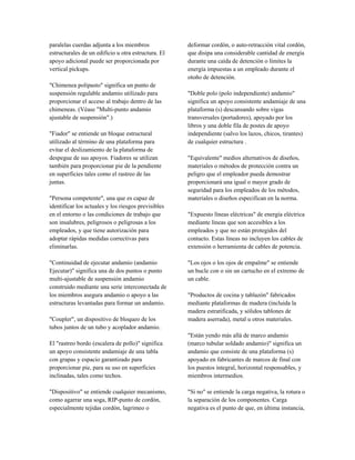 paralelas cuerdas adjunta a los miembros
estructurales de un edificio u otra estructura. El
apoyo adicional puede ser proporcionada por
vertical pickups.
"Chimenea polipasto" significa un punto de
suspensión regulable andamio utilizado para
proporcionar el acceso al trabajo dentro de las
chimeneas. (Véase "Multi-punto andamio
ajustable de suspensión".)
"Fiador" se entiende un bloque estructural
utilizado al término de una plataforma para
evitar el deslizamiento de la plataforma de
despegue de sus apoyos. Fiadores se utilizan
también para proporcionar pie de la pendiente
en superficies tales como el rastreo de las
juntas.
"Persona competente", una que es capaz de
identificar los actuales y los riesgos previsibles
en el entorno o las condiciones de trabajo que
son insalubres, peligrosos o peligrosas a los
empleados, y que tiene autorización para
adoptar rápidas medidas correctivas para
eliminarlas.
"Continuidad de ejecutar andamio (andamio
Ejecutar)" significa una de dos puntos o punto
multi-ajustable de suspensión andamio
construido mediante una serie interconectada de
los miembros asegura andamio o apoyo a las
estructuras levantadas para formar un andamio.
"Coupler", un dispositivo de bloqueo de los
tubos juntos de un tubo y acoplador andamio.
El "rastreo bordo (escalera de pollo)" significa
un apoyo consistente andamiaje de una tabla
con grapas y espacio garantizado para
proporcionar pie, para su uso en superficies
inclinadas, tales como techos.
"Dispositivo" se entiende cualquier mecanismo,
como agarrar una soga, RIP-punto de cordón,
especialmente tejidas cordón, lagrimeo o
deformar cordón, o auto-retracción vital cordón,
que disipa una considerable cantidad de energía
durante una caída de detención o límites la
energía impuestas a un empleado durante el
otoño de detención.
"Doble polo (polo independiente) andamio"
significa un apoyo consistente andamiaje de una
plataforma (s) descansando sobre vigas
transversales (portadores), apoyado por los
libros y una doble fila de postes de apoyo
independiente (salvo los lazos, chicos, tirantes)
de cualquier estructura .
"Equivalente" medios alternativos de diseños,
materiales o métodos de protección contra un
peligro que el empleador pueda demostrar
proporcionará una igual o mayor grado de
seguridad para los empleados de los métodos,
materiales o diseños especifican en la norma.
"Expuesto líneas eléctricas" de energía eléctrica
mediante líneas que son accesibles a los
empleados y que no están protegidos del
contacto. Estas líneas no incluyen los cables de
extensión o herramienta de cables de potencia.
"Los ojos o los ojos de empalme" se entiende
un bucle con o sin un cartucho en el extremo de
un cable.
"Productos de cocina y tablazón" fabricados
mediante plataformas de madera (incluida la
madera estratificada, y sólidos tablones de
madera aserrada), metal u otros materiales.
"Están yendo más allá de marco andamio
(marco tubular soldado andamio)" significa un
andamio que consiste de una plataforma (s)
apoyado en fabricantes de marcos de final con
los puestos integral, horizontal responsables, y
miembros intermedios.
"Si no" se entiende la carga negativa, la rotura o
la separación de los componentes. Carga
negativa es el punto de que, en última instancia,
 